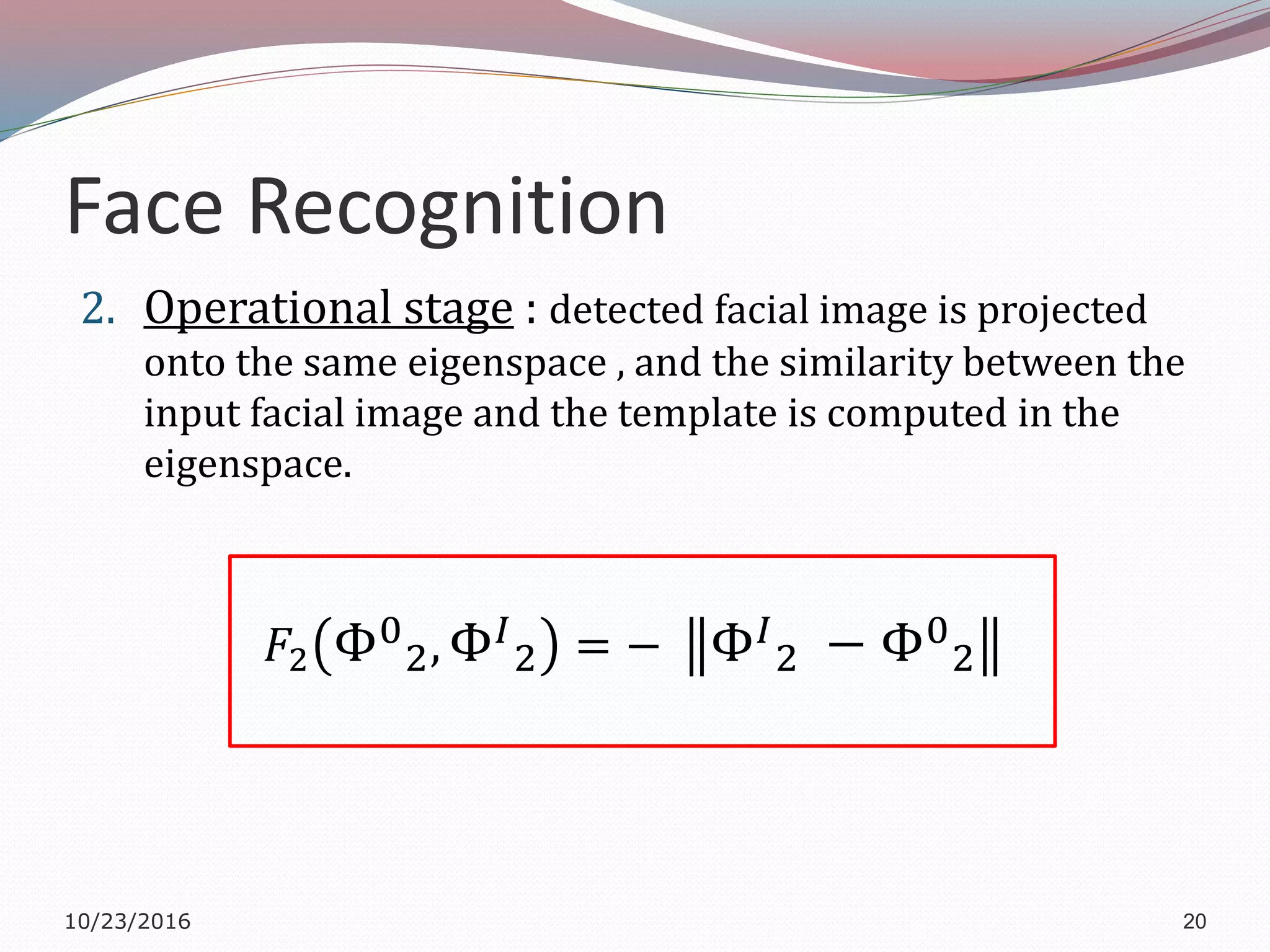 Face Recognition
2. Operational stage : detected facial image is projected
onto the same eigenspace , and the similarity between the
input facial image and the template is computed in the
eigenspace.
𝐹2 Φ0
2, Φ 𝐼
2 = − Φ 𝐼
2 − Φ0
2
10/23/2016 20
 