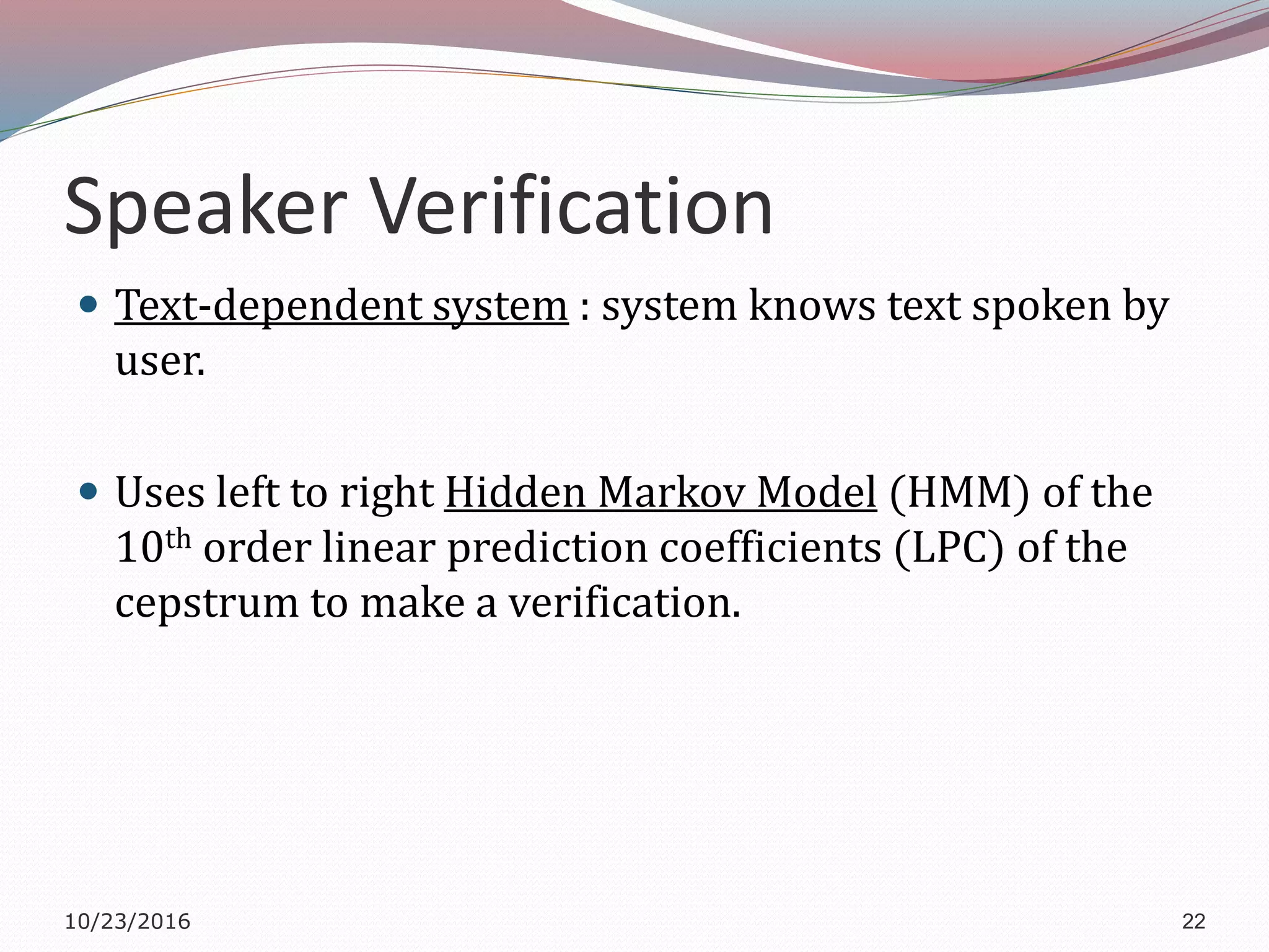 Speaker Verification
 Text-dependent system : system knows text spoken by
user.
 Uses left to right Hidden Markov Model (HMM) of the
10th order linear prediction coefficients (LPC) of the
cepstrum to make a verification.
10/23/2016 22
 