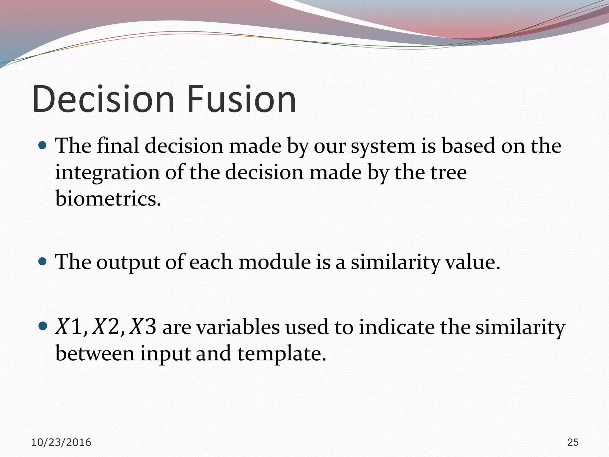 Decision Fusion
 The final decision made by our system is based on the
integration of the decision made by the tree
biometrics.
 The output of each module is a similarity value.
 𝑋1, 𝑋2, 𝑋3 are variables used to indicate the similarity
between input and template.
10/23/2016 25
 