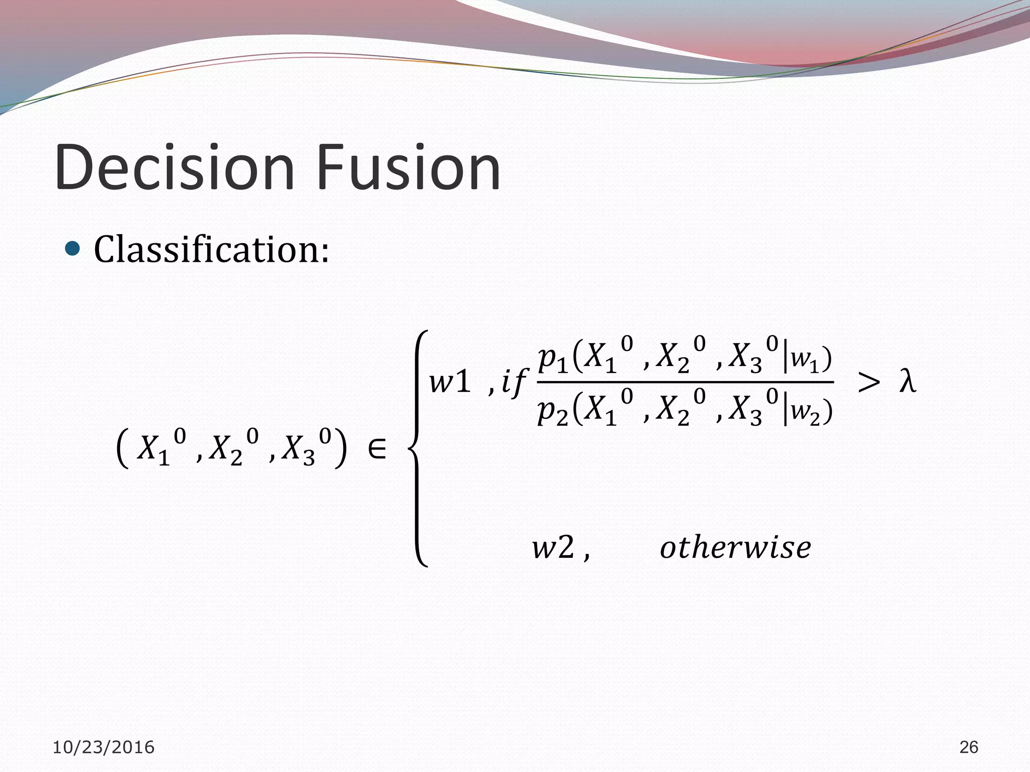 Decision Fusion
 Classification:
𝑋1
0
, 𝑋2
0
, 𝑋3
0
∈
𝑤1 , 𝑖𝑓
𝑝1 𝑋1
0
, 𝑋2
0
, 𝑋3
0
𝑤1)
𝑝2 𝑋1
0
, 𝑋2
0
, 𝑋3
0
𝑤2)
> λ
𝑤2 , 𝑜𝑡ℎ𝑒𝑟𝑤𝑖𝑠𝑒
10/23/2016 26
 