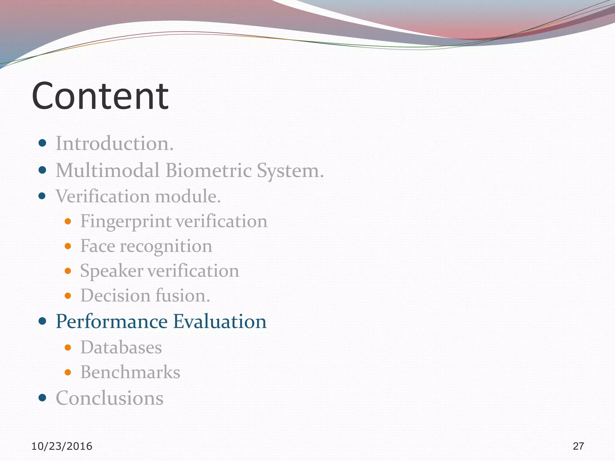 Content
 Introduction.
 Multimodal Biometric System.
 Verification module.
 Fingerprint verification
 Face recognition
 Speaker verification
 Decision fusion.
 Performance Evaluation
 Databases
 Benchmarks
 Conclusions
10/23/2016 27
 