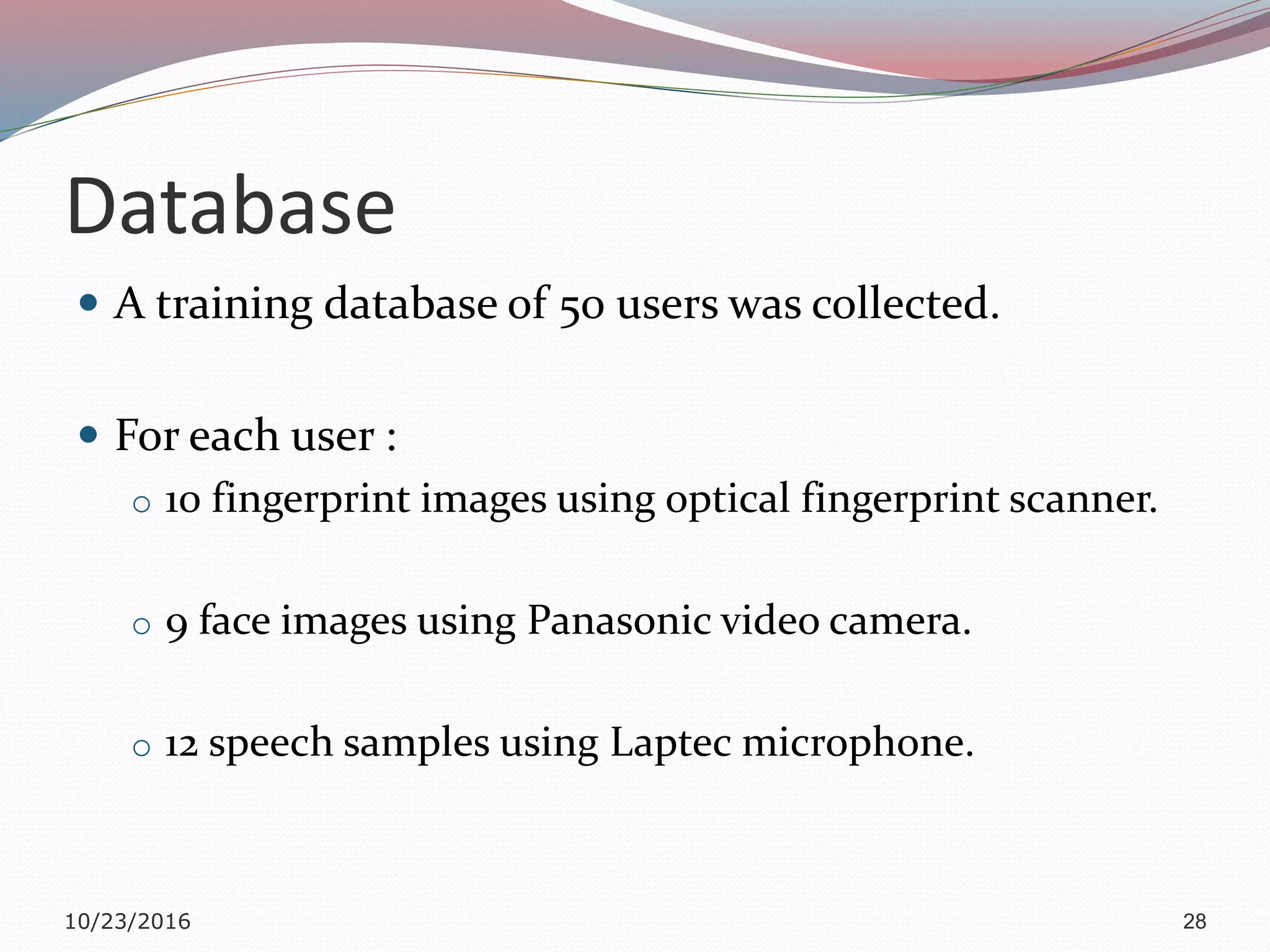 Database
 A training database of 50 users was collected.
 For each user :
o 10 fingerprint images using optical fingerprint scanner.
o 9 face images using Panasonic video camera.
o 12 speech samples using Laptec microphone.
10/23/2016 28
 