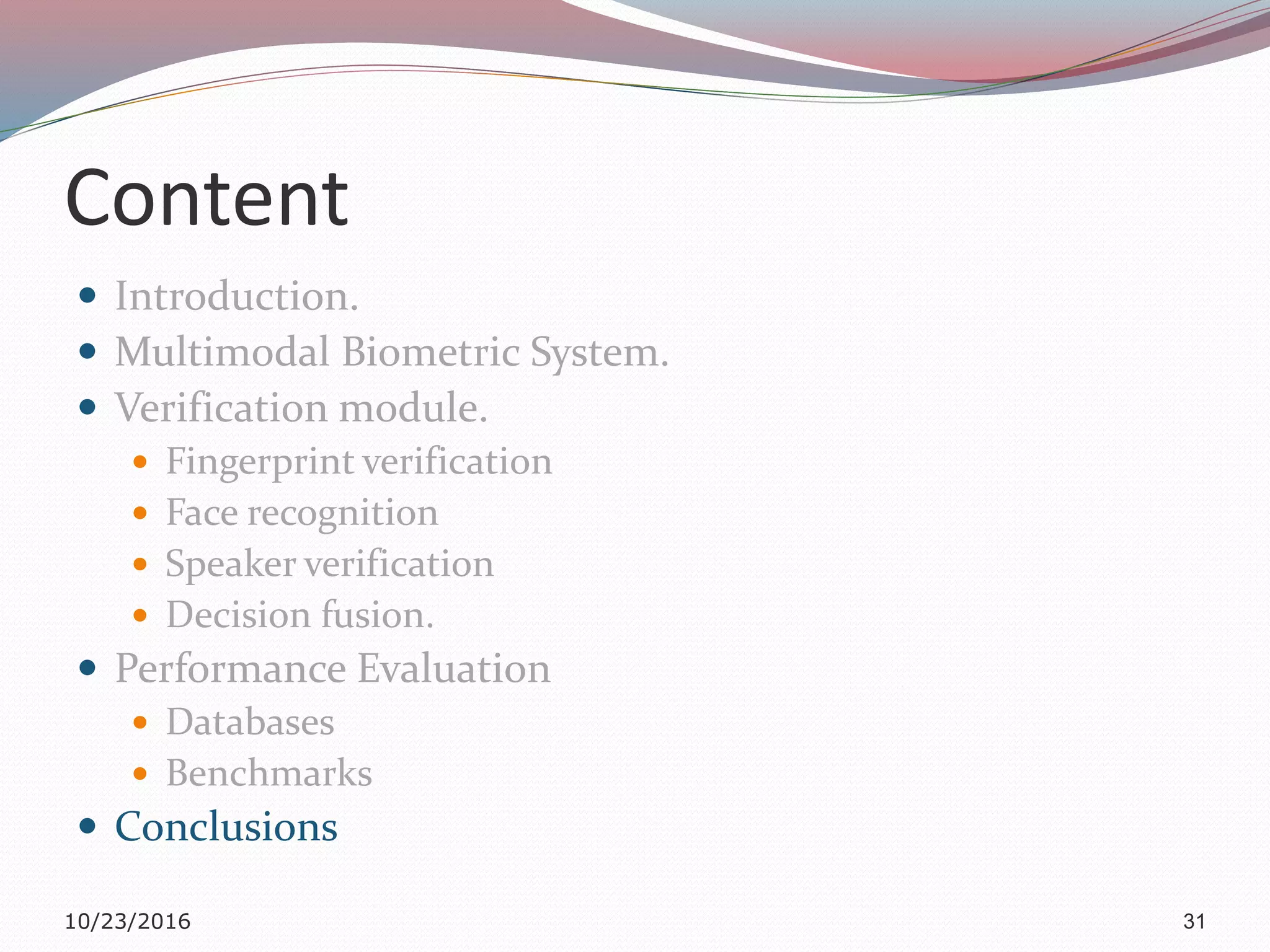 Content
 Introduction.
 Multimodal Biometric System.
 Verification module.
 Fingerprint verification
 Face recognition
 Speaker verification
 Decision fusion.
 Performance Evaluation
 Databases
 Benchmarks
 Conclusions
10/23/2016 31
 