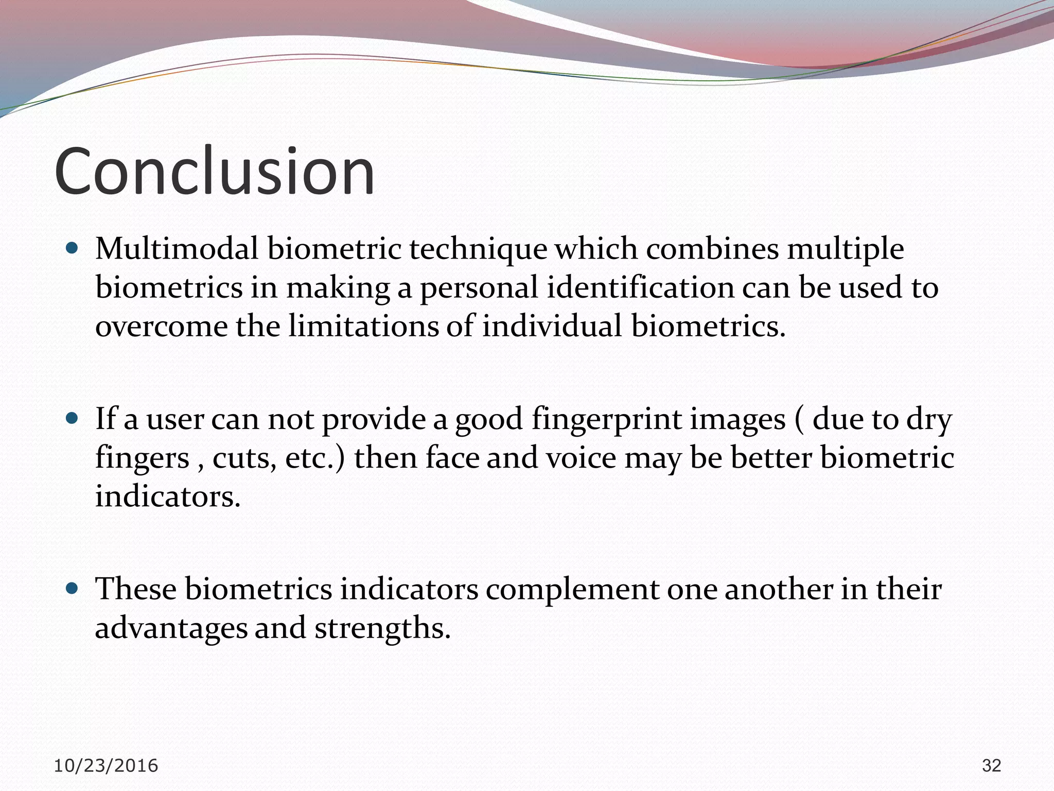 Conclusion
 Multimodal biometric technique which combines multiple
biometrics in making a personal identification can be used to
overcome the limitations of individual biometrics.
 If a user can not provide a good fingerprint images ( due to dry
fingers , cuts, etc.) then face and voice may be better biometric
indicators.
 These biometrics indicators complement one another in their
advantages and strengths.
10/23/2016 32
 