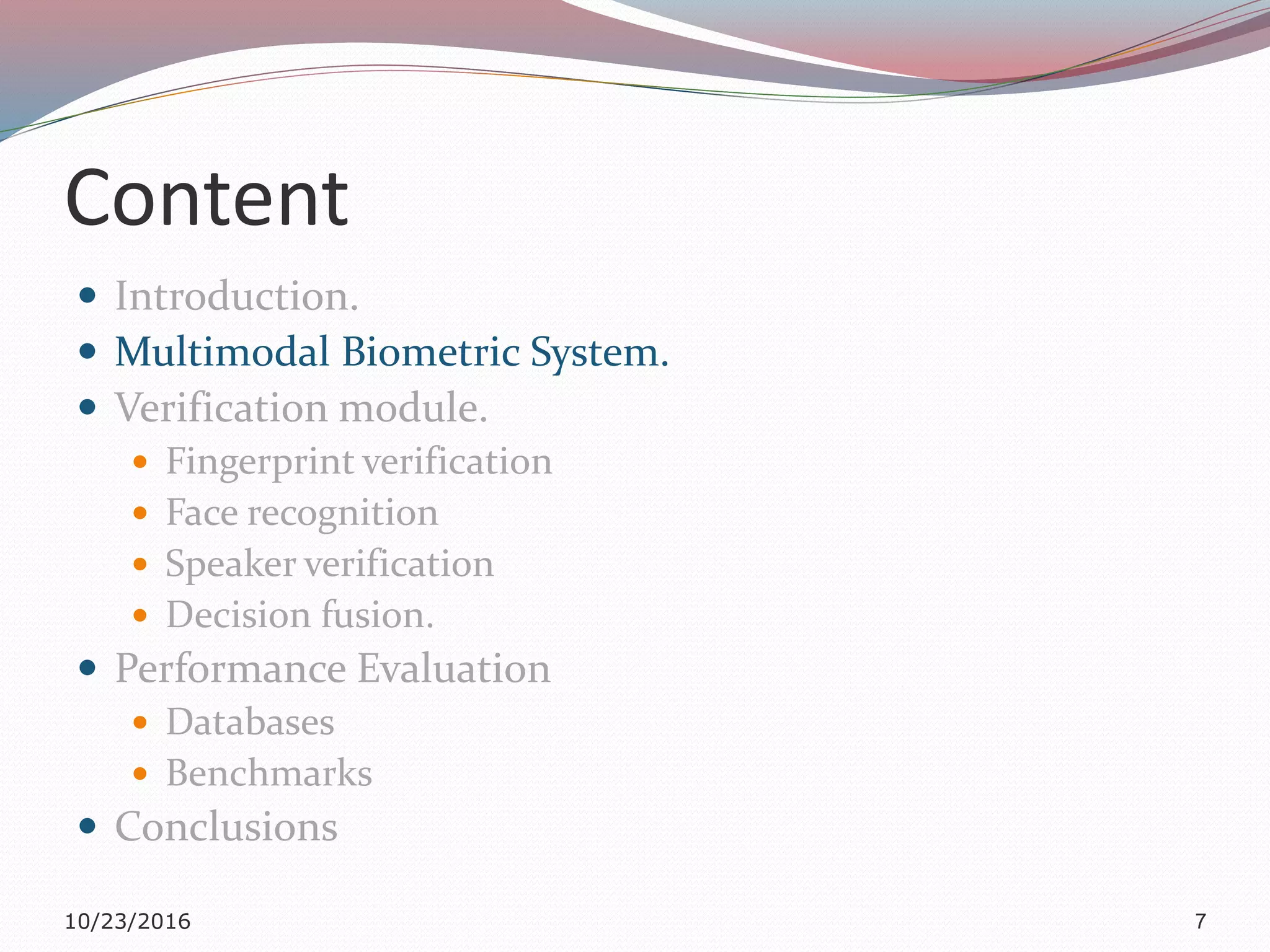 Content
 Introduction.
 Multimodal Biometric System.
 Verification module.
 Fingerprint verification
 Face recognition
 Speaker verification
 Decision fusion.
 Performance Evaluation
 Databases
 Benchmarks
 Conclusions
10/23/2016 7
 
