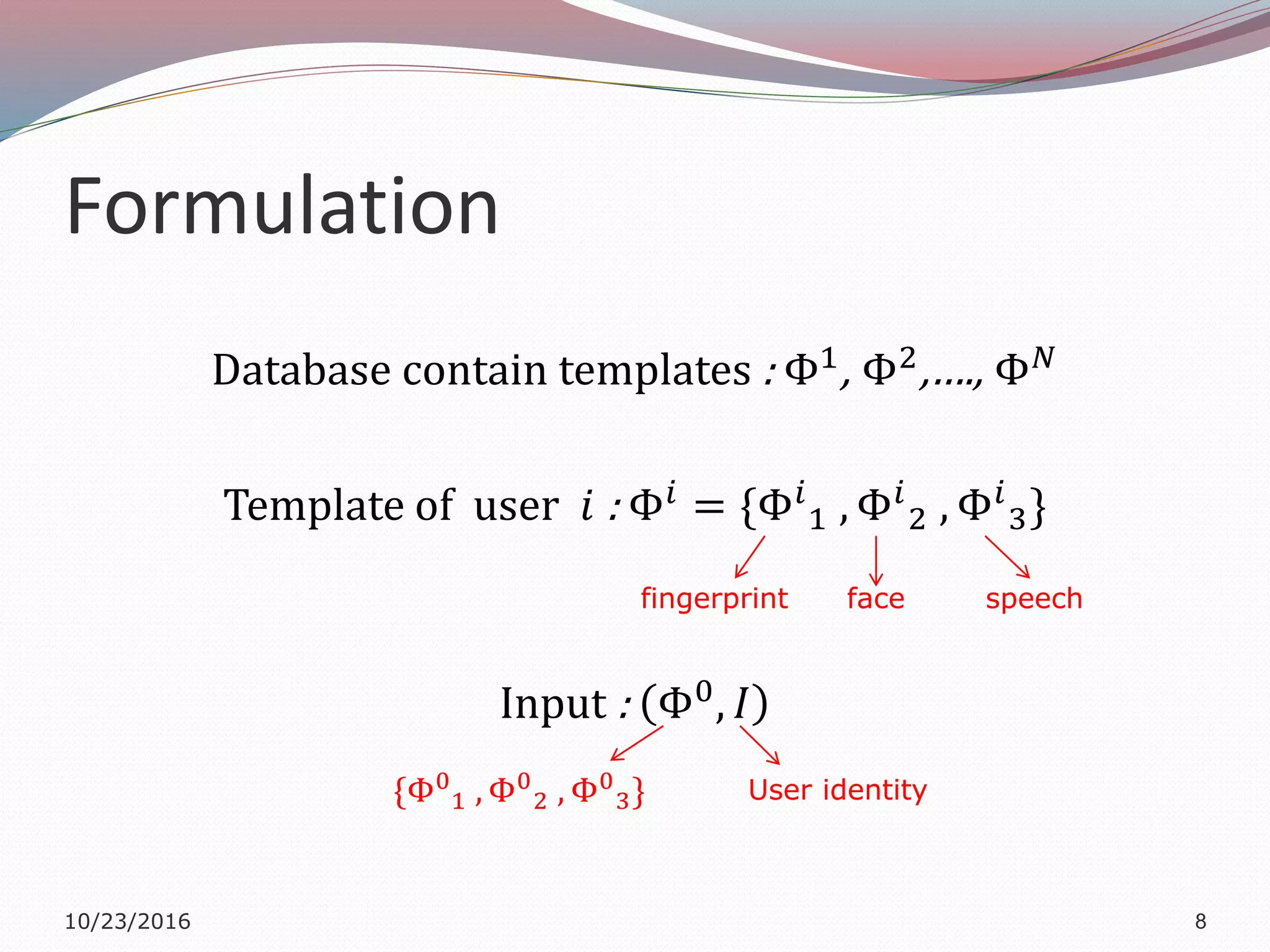 Formulation
Database contain templates : Φ1
, Φ2
,…., Φ 𝑁
Template of user 𝑖 : Φ𝑖
= {Φ𝑖
1 , Φ𝑖
2 , Φ𝑖
3}
Input : Φ0
, 𝐼
10/23/2016 8
fingerprint face speech
{Φ0
1 , Φ0
2 , Φ0
3} User identity
 