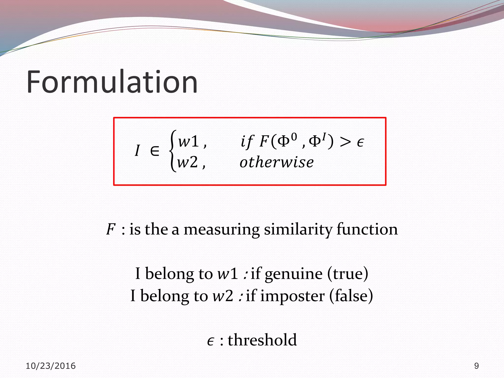 Formulation
𝐼 ∈
𝑤1 , 𝑖𝑓 𝐹 Φ0 , Φ 𝐼 > 𝜖
𝑤2 , 𝑜𝑡ℎ𝑒𝑟𝑤𝑖𝑠𝑒
𝐹 : is the a measuring similarity function
I belong to 𝑤1 : if genuine (true)
I belong to 𝑤2 : if imposter (false)
𝜖 : threshold
10/23/2016 9
 