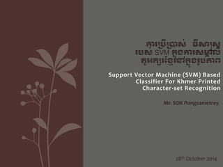 Support Vector Machine (SVM) Based
Classifier For Khmer Printed
Character-set Recognition
ការប្រើ្ាស់បវិធើសាស្រសត
របស់បSVM ក្នុងការបសម្គា ល់ប
តួអក្សរខ្មែរបបៅក្នុងបរូបភាព
Mr. SOK Pongsametrey
28th October 2014
 