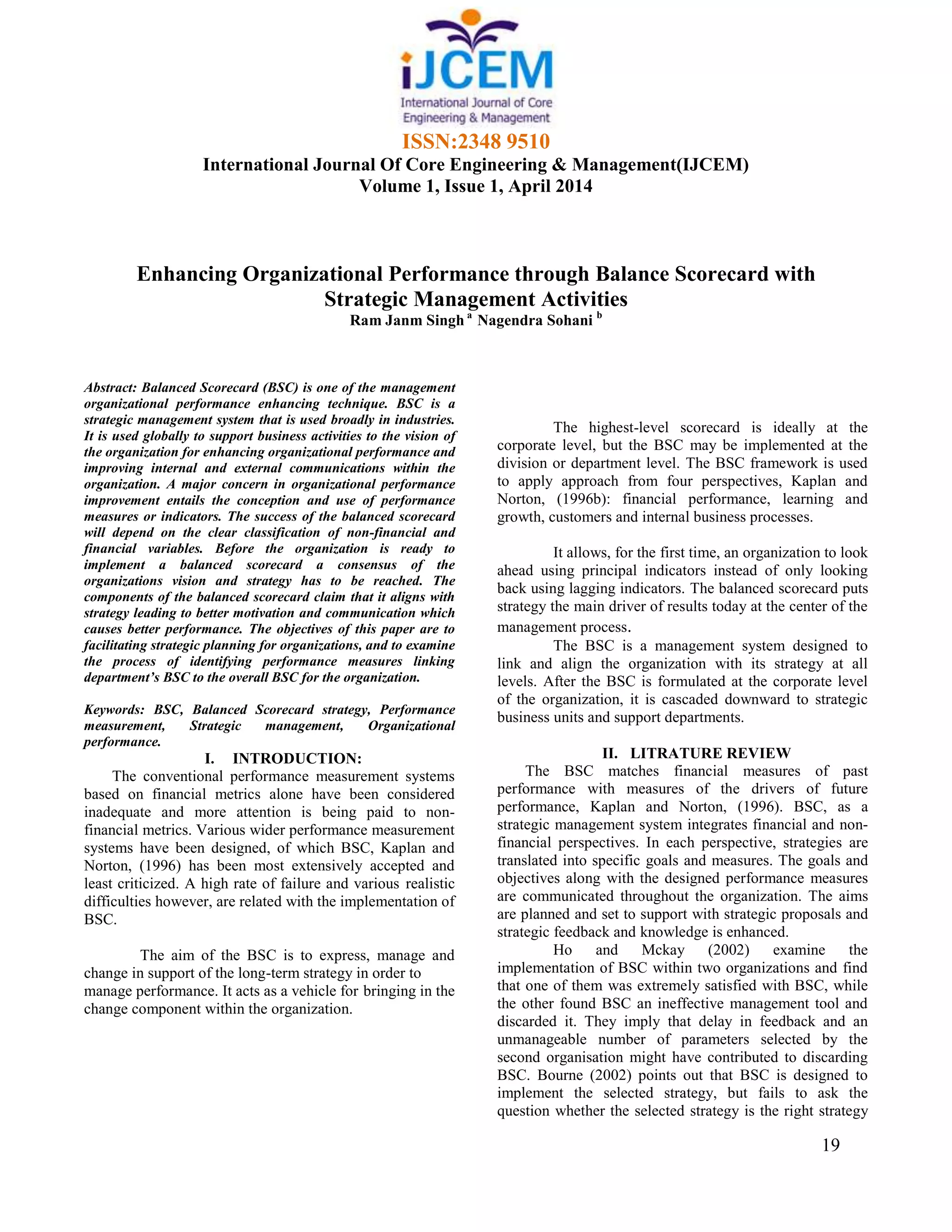 ISSN:2348 9510
International Journal Of Core Engineering & Management(IJCEM)
Volume 1, Issue 1, April 2014
19
Enhancing Organizational Performance through Balance Scorecard with
Strategic Management Activities
Ram Janm Singh a
Nagendra Sohani b
Abstract: Balanced Scorecard (BSC) is one of the management
organizational performance enhancing technique. BSC is a
strategic management system that is used broadly in industries.
It is used globally to support business activities to the vision of
the organization for enhancing organizational performance and
improving internal and external communications within the
organization. A major concern in organizational performance
improvement entails the conception and use of performance
measures or indicators. The success of the balanced scorecard
will depend on the clear classification of non-financial and
financial variables. Before the organization is ready to
implement a balanced scorecard a consensus of the
organizations vision and strategy has to be reached. The
components of the balanced scorecard claim that it aligns with
strategy leading to better motivation and communication which
causes better performance. The objectives of this paper are to
facilitating strategic planning for organizations, and to examine
the process of identifying performance measures linking
department’s BSC to the overall BSC for the organization.
Keywords: BSC, Balanced Scorecard strategy, Performance
measurement, Strategic management, Organizational
performance.
I. INTRODUCTION:
The conventional performance measurement systems
based on financial metrics alone have been considered
inadequate and more attention is being paid to non-
financial metrics. Various wider performance measurement
systems have been designed, of which BSC, Kaplan and
Norton, (1996) has been most extensively accepted and
least criticized. A high rate of failure and various realistic
difficulties however, are related with the implementation of
BSC.
The aim of the BSC is to express, manage and
change in support of the long-term strategy in order to
manage performance. It acts as a vehicle for bringing in the
change component within the organization.
The highest-level scorecard is ideally at the
corporate level, but the BSC may be implemented at the
division or department level. The BSC framework is used
to apply approach from four perspectives, Kaplan and
Norton, (1996b): financial performance, learning and
growth, customers and internal business processes.
It allows, for the first time, an organization to look
ahead using principal indicators instead of only looking
back using lagging indicators. The balanced scorecard puts
strategy the main driver of results today at the center of the
management process.
The BSC is a management system designed to
link and align the organization with its strategy at all
levels. After the BSC is formulated at the corporate level
of the organization, it is cascaded downward to strategic
business units and support departments.
II. LITRATURE REVIEW
The BSC matches financial measures of past
performance with measures of the drivers of future
performance, Kaplan and Norton, (1996). BSC, as a
strategic management system integrates financial and non-
financial perspectives. In each perspective, strategies are
translated into specific goals and measures. The goals and
objectives along with the designed performance measures
are communicated throughout the organization. The aims
are planned and set to support with strategic proposals and
strategic feedback and knowledge is enhanced.
Ho and Mckay (2002) examine the
implementation of BSC within two organizations and find
that one of them was extremely satisfied with BSC, while
the other found BSC an ineffective management tool and
discarded it. They imply that delay in feedback and an
unmanageable number of parameters selected by the
second organisation might have contributed to discarding
BSC. Bourne (2002) points out that BSC is designed to
implement the selected strategy, but fails to ask the
question whether the selected strategy is the right strategy
 