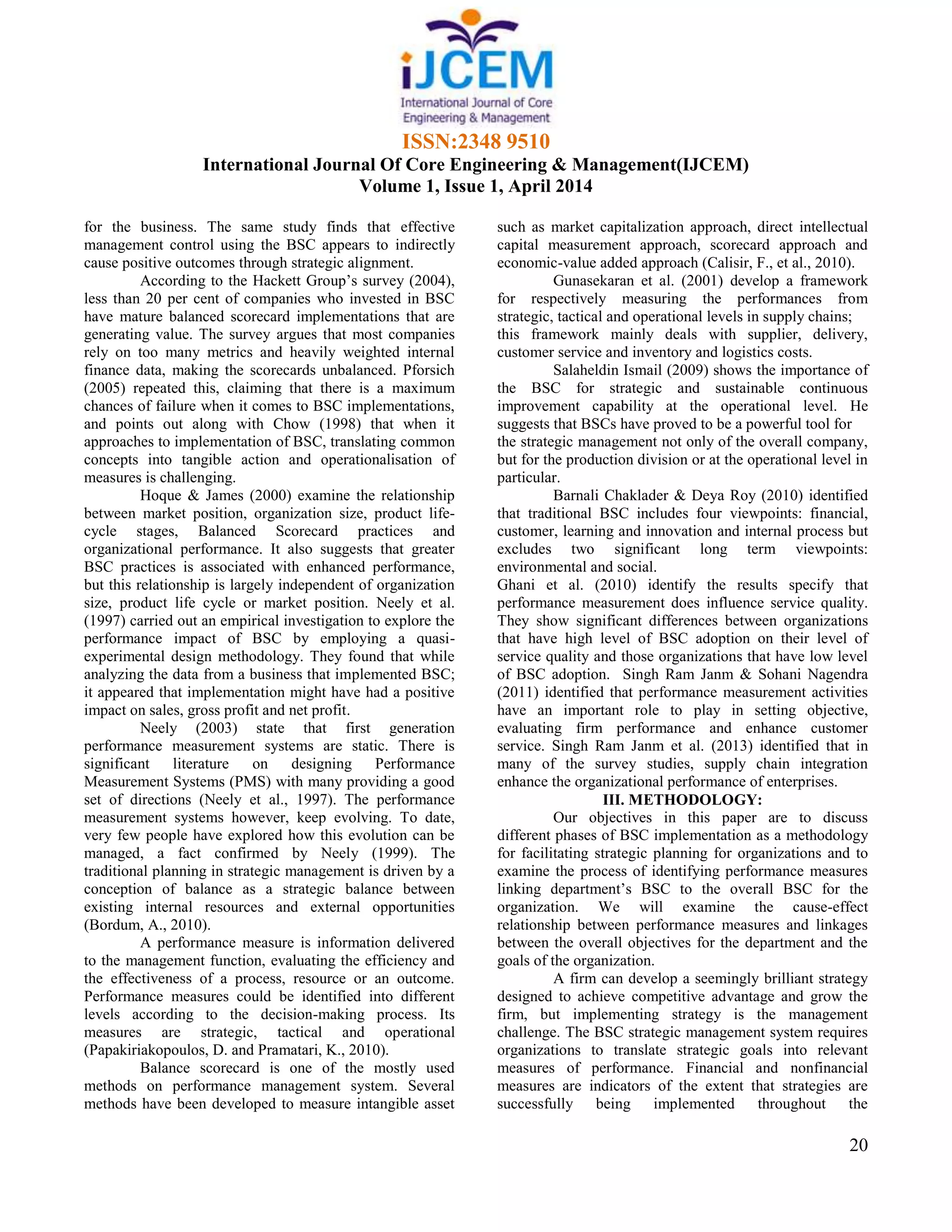 ISSN:2348 9510
International Journal Of Core Engineering & Management(IJCEM)
Volume 1, Issue 1, April 2014
20
for the business. The same study finds that effective
management control using the BSC appears to indirectly
cause positive outcomes through strategic alignment.
According to the Hackett Group’s survey (2004),
less than 20 per cent of companies who invested in BSC
have mature balanced scorecard implementations that are
generating value. The survey argues that most companies
rely on too many metrics and heavily weighted internal
finance data, making the scorecards unbalanced. Pforsich
(2005) repeated this, claiming that there is a maximum
chances of failure when it comes to BSC implementations,
and points out along with Chow (1998) that when it
approaches to implementation of BSC, translating common
concepts into tangible action and operationalisation of
measures is challenging.
Hoque & James (2000) examine the relationship
between market position, organization size, product life-
cycle stages, Balanced Scorecard practices and
organizational performance. It also suggests that greater
BSC practices is associated with enhanced performance,
but this relationship is largely independent of organization
size, product life cycle or market position. Neely et al.
(1997) carried out an empirical investigation to explore the
performance impact of BSC by employing a quasi-
experimental design methodology. They found that while
analyzing the data from a business that implemented BSC;
it appeared that implementation might have had a positive
impact on sales, gross profit and net profit.
Neely (2003) state that first generation
performance measurement systems are static. There is
significant literature on designing Performance
Measurement Systems (PMS) with many providing a good
set of directions (Neely et al., 1997). The performance
measurement systems however, keep evolving. To date,
very few people have explored how this evolution can be
managed, a fact confirmed by Neely (1999). The
traditional planning in strategic management is driven by a
conception of balance as a strategic balance between
existing internal resources and external opportunities
(Bordum, A., 2010).
A performance measure is information delivered
to the management function, evaluating the efficiency and
the effectiveness of a process, resource or an outcome.
Performance measures could be identified into different
levels according to the decision-making process. Its
measures are strategic, tactical and operational
(Papakiriakopoulos, D. and Pramatari, K., 2010).
Balance scorecard is one of the mostly used
methods on performance management system. Several
methods have been developed to measure intangible asset
such as market capitalization approach, direct intellectual
capital measurement approach, scorecard approach and
economic-value added approach (Calisir, F., et al., 2010).
Gunasekaran et al. (2001) develop a framework
for respectively measuring the performances from
strategic, tactical and operational levels in supply chains;
this framework mainly deals with supplier, delivery,
customer service and inventory and logistics costs.
Salaheldin Ismail (2009) shows the importance of
the BSC for strategic and sustainable continuous
improvement capability at the operational level. He
suggests that BSCs have proved to be a powerful tool for
the strategic management not only of the overall company,
but for the production division or at the operational level in
particular.
Barnali Chaklader & Deya Roy (2010) identified
that traditional BSC includes four viewpoints: financial,
customer, learning and innovation and internal process but
excludes two significant long term viewpoints:
environmental and social.
Ghani et al. (2010) identify the results specify that
performance measurement does influence service quality.
They show significant differences between organizations
that have high level of BSC adoption on their level of
service quality and those organizations that have low level
of BSC adoption. Singh Ram Janm & Sohani Nagendra
(2011) identified that performance measurement activities
have an important role to play in setting objective,
evaluating firm performance and enhance customer
service. Singh Ram Janm et al. (2013) identified that in
many of the survey studies, supply chain integration
enhance the organizational performance of enterprises.
III. METHODOLOGY:
Our objectives in this paper are to discuss
different phases of BSC implementation as a methodology
for facilitating strategic planning for organizations and to
examine the process of identifying performance measures
linking department’s BSC to the overall BSC for the
organization. We will examine the cause-effect
relationship between performance measures and linkages
between the overall objectives for the department and the
goals of the organization.
A firm can develop a seemingly brilliant strategy
designed to achieve competitive advantage and grow the
firm, but implementing strategy is the management
challenge. The BSC strategic management system requires
organizations to translate strategic goals into relevant
measures of performance. Financial and nonfinancial
measures are indicators of the extent that strategies are
successfully being implemented throughout the
 
