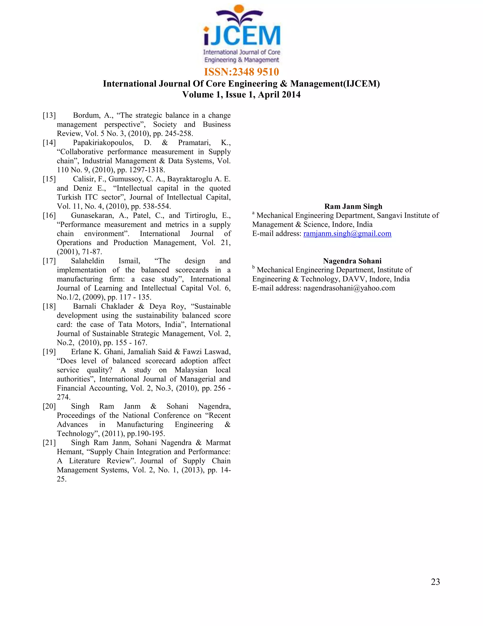 ISSN:2348 9510
International Journal Of Core Engineering & Management(IJCEM)
Volume 1, Issue 1, April 2014
23
[13] Bordum, A., “The strategic balance in a change
management perspective”, Society and Business
Review, Vol. 5 No. 3, (2010), pp. 245-258.
[14] Papakiriakopoulos, D. & Pramatari, K.,
“Collaborative performance measurement in Supply
chain”, Industrial Management & Data Systems, Vol.
110 No. 9, (2010), pp. 1297-1318.
[15] Calisir, F., Gumussoy, C. A., Bayraktaroglu A. E.
and Deniz E., “Intellectual capital in the quoted
Turkish ITC sector”, Journal of Intellectual Capital,
Vol. 11, No. 4, (2010), pp. 538-554.
[16] Gunasekaran, A., Patel, C., and Tirtiroglu, E.,
“Performance measurement and metrics in a supply
chain environment”. International Journal of
Operations and Production Management, Vol. 21,
(2001), 71-87.
[17] Salaheldin Ismail, “The design and
implementation of the balanced scorecards in a
manufacturing firm: a case study”, International
Journal of Learning and Intellectual Capital Vol. 6,
No.1/2, (2009), pp. 117 - 135.
[18] Barnali Chaklader & Deya Roy, “Sustainable
development using the sustainability balanced score
card: the case of Tata Motors, India”, International
Journal of Sustainable Strategic Management, Vol. 2,
No.2, (2010), pp. 155 - 167.
[19] Erlane K. Ghani, Jamaliah Said & Fawzi Laswad,
“Does level of balanced scorecard adoption affect
service quality? A study on Malaysian local
authorities”, International Journal of Managerial and
Financial Accounting, Vol. 2, No.3, (2010), pp. 256 -
274.
[20] Singh Ram Janm & Sohani Nagendra,
Proceedings of the National Conference on “Recent
Advances in Manufacturing Engineering &
Technology”, (2011), pp.190-195.
[21] Singh Ram Janm, Sohani Nagendra & Marmat
Hemant, “Supply Chain Integration and Performance:
A Literature Review”. Journal of Supply Chain
Management Systems, Vol. 2, No. 1, (2013), pp. 14-
25.
Ram Janm Singh
a
Mechanical Engineering Department, Sangavi Institute of
Management & Science, Indore, India
E-mail address: ramjanm.singh@gmail.com
Nagendra Sohani
b
Mechanical Engineering Department, Institute of
Engineering & Technology, DAVV, Indore, India
E-mail address: nagendrasohani@yahoo.com
 