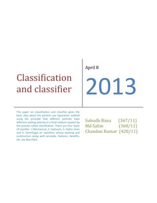 Classification
and classifier
April 8
2013
The paper on classification and classifier gives the
basic idea about the particle size separation method
using the principle that different particles have
different settling velocity in a fluid medium (water) by
the process called classification. There are four types
of classifier- 1.Mechanical, 2. Hydraulic, 3. Hydro clone
and 4. Centrifugal air classifiers whose working and
construction along with principle, features, benefits,
etc. are described.
Subodh Rana (367/11)
Md Salim (360/11)
Chandan Kumar (420/11)
 