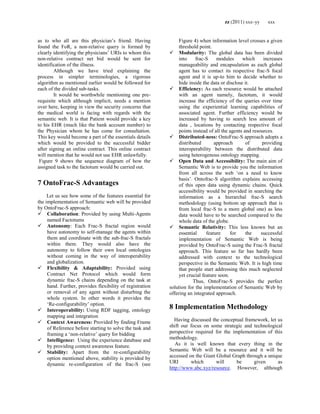 zz (2011) xxx–yy xxx
as to who all are this physician‘s friend. Having
found the FoR, a non-relative query is formed by
clearly identifying the physicians‘ URIs to whom this
non-relative contract net bid would be sent for
identification of the illness.
Although we have tried explaining the
process in simpler terminologies, a rigorous
algorithm as mentioned earlier would be followed for
each of the divided sub-tasks.
It would be worthwhile mentioning one pre-
requisite which although implicit, needs a mention
over here, keeping in view the security concerns that
the medical world is facing with regards with the
semantic web. It is that Patient would provide a key
to his EHR (much like the bank account number) to
the Physician whom he has come for consultation.
This key would become a part of the essentials details
which would be provided to the successful bidder
after signing an online contract. This online contract
will mention that he would not use EHR unlawfully.
Figure 9 shows the sequence diagram of how the
assigned task to the factotum would be carried out.
7 OntoFrac-S Advantages
Let us see how some of the features essential for
the implementation of Semantic web will be provided
by OntoFrac-S approach:
 Collaboration: Provided by using Multi-Agents
named Factotums
 Autonomy: Each Frac-S fractal region would
have autonomy to self-manage the agents within
them and coordinate with the sub-frac-S fractals
within them. They would also have the
autonomy to follow their own local ontologies
without coming in the way of interoperability
and globalization.
 Flexibility & Adaptability: Provided using
Contract Net Protocol which would form
dynamic frac-S chains depending on the task at
hand. Further, provides flexibility of registration
or removal of any agent without disturbing the
whole system. In other words it provides the
‗Re-configurability‘ option.
 Interoperability: Using RDF tagging, ontology
mapping and integration
 Context Awareness: Provided by finding Frame
of Reference before starting to solve the task and
framing a ‗non-relative‘ query for bidding
 Intelligence: Using the experience database and
by providing context awareness feature.
 Stability: Apart from the re-configurability
option mentioned above, stability is provided by
dynamic re-configuration of the frac-S (see
Figure 4) when information level crosses a given
threshold point.
 Modularity: The global data has been divided
into frac-S modules which increases
manageability and encapsulation as each global
agent has to contact its respective frac-S focal
agent and it is up-to him to decide whether to
hide inside the data or disclose it.
 Efficiency: As each resource would be attached
with an agent namely, factotum, it would
increase the efficiency of the queries over time
using the experiential learning capabilities of
associated agent. Further efficiency would be
increased by having to search less amount of
data , locations by contacting respective focal
points instead of all the agents and resources.
 Distributed-ness: OntoFrac-S approach adopts a
distributed approach of providing
interoperability between the distributed data
using heterogenous ontology mapping.
 Open Data and Accessibility: The main aim of
Semantic Web is to provide you the information
from all across the web ‗on a need to know
basis‘. Ontofrac-S algorithm explains accessing
of this open data using dynamic chains. Quick
accessibility would be provided in searching the
information as a hierarchal frac-S search
methodology (using bottom up approach that is
from local frac-S to a more global one) as less
data would have to be searched compared to the
whole data of the globe.
 Semantic Relativity: This less known but an
essential feature for the successful
implementation of Semantic Web is being
provided by OntoFrac-S using the Frac-S fractal
approach. This feature so far has hardly been
addressed with context to the technological
perspective in the Semantic Web. It is high time
that people start addressing this much neglected
yet crucial feature soon.
Thus, OntoFrac-S provides the perfect
solution for the implementation of Semantic Web by
offering an integrated approach.
8 Implementation Methodology
Having discussed the conceptual framework, let us
shift our focus on some strategic and technological
perspective required for the implementation of this
methodology.
As it is well known that every thing in the
Semantic Web will be a resource and it will be
accessed on the Giant Global Graph through a unique
URI which will be given as
http://www.abc.xyz/resource. However, although
 