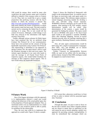 zz (2011) xxx–yy xxx
URI would be unique, there would be many who
would have the same resource name and it would be
difficult to identify if this resource refers to Context
A or B. Thus, here we would like to give a simple
proposition that prefixing resource with the frac-S
location in which the resource is present like
http://www.abc.xyz/frac-Slocation/resource would
help easily identify the Frame of Reference in which
that resource name has been used. This task would be
carried out by contacting the linked frac-S to know
ontology it is using. This in turn would tell the
context of resource. Although, a small change, it can
help easy retrieval of the information with higher
accuracy from GGG.
Further, although various schemes for Multi-Agent
have been proposed like but we preferred using
Contract Net Protocol for of our communication.
Some have even pointed out the concern of having
bandwidth requirement using Contract Net Protocol.
This shortcoming is eliminated in our approach as
during Contract Net, the agent doesn‘t need to send
the broadcast message to each and every agent. The
initiator agent (factotum in our case) only needs to
send the message to all Fractal Focal Points of
respective regions, who would further broadcast the
message in their respective fractal regions. This in
turn would reduce the bandwidth limitations.
Figure 9 shows the OntoFrac-S framework with
respect to the technological front. As could be seen in
the figure on receiving a task, each agent sends it to
the inference engine. This inference engine contains a
natural language processing module for dividing a
task into sub-tasks using lexical measures.
WORDNET therasus ontologies can be used for this
purpose. After passing to the NLP module, context
determination module will be called. After
determination of the context, a query would be
generated for finding the solution. This query would
be sent as SPARQL [42] query to the frac-S focal
agent would in turn generate a semantic SPARQL
query after Ontology Mapping. Several of lexical
measures provide ways for ontology matching like n
gram similarity, Hamming Distance, cosine similarity
etc.
Also, all inter agent communication would be
held using ACL (Agent Communication Language).
Here OWL, ACL and SPARQL are so chosen
because they are W3C standards.
Further, Concerns on interoperability between
EHRs etc need not be ruffled with for providing a
global schema. Instead of that EHR ontologies would
be mapped on a need to know basis.
GUI
AGENT
(Physici
an
Factotu
m)
Physican
Patient
Frac-S
i Focal
Point
(Agent)
Frac-S i
Ontology
Frac-S
j Focal
Point
(Agent)
SPAR
Q
L
query
Ontology Matching
RDF
Triple
Store
Frac-S j
Ontology
Hospital
EHR
RDF
Triple
Store
Hospital
Domain
OntologyACL Communication
Frac-S j Profile (K
base of 1st level
sub Fracs-S and
agent)
Semantic SPARQL Query
Physic
an K
base
Result
ACL reply
Task
Illness
Inference
Engine
Context
Determination
Query
Generation
NLP
Sub-
Frac-S
j
Hospita
l Focal
Point
(Agent)
Sub-
Frac-S
j Focal
Point
(Agent)
ACLCommunication
Physic
an K
base
Physican
Rule
Engine
C
ure
Figure 9: OntoFrac-S Model
9 Future Work
One of the biggest advantages with this approach
is in implementation wherein a small area would
replicate the behaviour of the actual global space due
to the properties of fractal approach adopted. Thus, as
mentioned earlier even an implementation in a small
university or area would be useful to able to justify
its usefulness for the whole globe.
Thus, the next step could be to implement this
approach on a small scale. Figure 10 shows a sample
GUI screen that a physician would have in front
of him in order to interact with his associated agent
alias ‗Factotum‘
10 Conclusion
Through this paper, we just to want to focus on
the fact that if human races follow irregular patterns
and are fractal in nature then its replication on the
web cannot be seen as merely adopting a global view
approach for providing semantic interoperability. It
must be remembered that ontologies which are
 