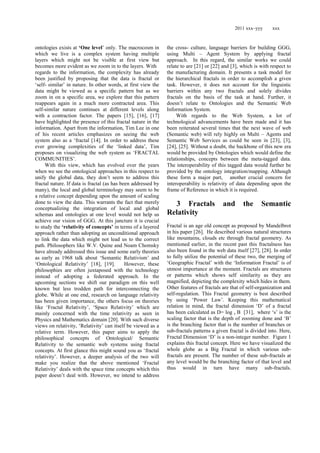 2011 xxx–yyy xxx
ontologies exists at ‘One level‘ only. The macrocosm in
which we live is a complex system having multiple
layers which might not be visible at first view but
becomes more evident as we zoom in to the layers. With
regards to the information, the complexity has already
been justified by proposing that the data is fractal or
‗self- similar‘ in nature. In other words, at first view the
data might be viewed as a specific pattern but as we
zoom in on a specific area, we explore that this pattern
reappears again in a much more contracted area. This
self-similar nature continues at different levels along
with a contraction factor. The papers [15], [16], [17]
have highlighted the presence of this fractal nature in the
information. Apart from the information, Tim Lee in one
of his recent articles emphasizes on seeing the web
system also as a ‗fractal [14]. In order to address these
ever growing complexities of the ‗linked data‘, Tim
proposes on visualizing the web system as ‗FRACTAL
COMMUNITIES‘.
With this view, which has evolved over the years
when we see the ontological approaches in this respect to
unify the global data, they don‘t seem to address this
fractal nature. If data is fractal (as has been addressed by
many), the local and global terminology may seem to be
a relative concept depending upon the amount of scaling
done to view the data. This warrants the fact that merely
conceptualizing the integration of local and global
schemas and ontologies at one level would not help us
achieve our vision of GGG. At this juncture it is crucial
to study the ‘relativity of concepts’ in terms of a layered
approach rather than adopting an unconditional approach
to link the data which might not lead us to the correct
path. Philosophers like W.V. Quine and Noam Chomsky
have already addressed this issue and some early theories
as early as 1968 talk about ‗Semantic Relativism‘ and
‗Ontological Relativity‘ [18], [19]. However, these
philosophies are often juxtaposed with the technology
instead of adopting a federated approach. In the
upcoming sections we shift our paradigm on this well
known but less trodden path for interconnecting the
globe. While at one end, research on language relativity
has been given importance, the others focus on theories
like ‗Fractal Relativity‘, ‗Space Relativity‘ which are
mainly concerned with the time relativity as seen in
Physics and Mathematics domain [20]. With such diverse
views on relativity, ‗Relativity‘ can itself be viewed as a
relative term. However, this paper aims to apply the
philosophical concepts of Ontological/ Semantic
Relativity to the semantic web systems using fractal
concepts. At first glance this might sound you as ‗fractal
relativity‘. However, a deeper analysis of the two will
make you realize that the above mentioned ‗Fractal
Relativity‘ deals with the space time concepts which this
paper doesn‘t deal with. However, we intend to address
the cross- culture, language barriers for building GGG,
using Multi – Agent System by applying fractal
approach. In this regard, the similar works we could
relate to are [21] or [22] and [3], which is with respect to
the manufacturing domain. It presents a task model for
the hierarchical fractals in order to accomplish a given
task. However, it does not account for the linguistic
barriers within any two fractals and solely divides
fractals on the basis of the task at hand. Further, it
doesn‘t relate to Ontologies and the Semantic Web
Information System.
With regards to the Web System, a lot of
technological advancements have been made and it has
been reiterated several times that the next wave of web
(Semantic web) will rely highly on Multi – Agents and
Semantic Web Services as could be seen in [23], [3],
[24], [25]. Without a doubt, the backbone of this new era
would be provided by Ontologies which would define the
relationships, concepts between the meta-tagged data.
The interoperability of this tagged data would further be
provided by the ontology integration/mapping. Although
these form a major part, another crucial concern for
interoperability is relativity of data depending upon the
frame of Reference in which it is required.
3 Fractals and the Semantic
Relativity
Fractal is an age old concept as proposed by Mandelbrot
in his paper [26]. He described various natural structures
like mountains, clouds etc through fractal geometry. As
mentioned earlier, in the recent past this fractalness has
also been found in the web data itself [27], [28]. In order
to fully utilize the potential of these two, the merging of
‗Geographic Fractal‘ with the ‗Information Fractal‘ is of
utmost importance at the moment. Fractals are structures
or patterns which shows self similarity as they are
magnified, depicting the complexity which hides in them.
Other features of fractals are that of self-organization and
self-regulation. This Fractal geometry is best described
by using ‗Power Law‘. Keeping this mathematical
relation in mind, the fractal dimension ‗D‘ of a fractal
has been calculated as D= log s B [31], where ‗s‘ is the
scaling factor that is the depth of zooming done and ‗B‘
is the branching factor that is the number of branches or
sub-fractals patterns a given fractal is divided into. Here,
Fractal Dimension ‗D‘ is a non-integer number. Figure 1
explains this fractal concept. Here we have visualized the
whole globe as a Big Fractal in which various sub-
fractals are present. The number of these sub-fractals at
any level would be the branching factor of that level and
thus would in turn have many sub-fractals.
 