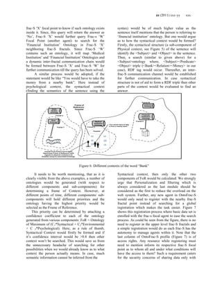 zz (2011) xxx–yy xxx
frac-S ‗X‘ focal point to know if such ontology exists
inside it. Since, this query will return the answer as
‗No‘, Frac-S ‗X‘ would further query Frac-s ‗W‘
Focal Point (another agent) to search for the
‗Financial Institution‘ Ontology in Frac-S ‗X‘
neighboring frac-S fractals. Since Frac-S ‗W‘
contains such an ontology, it will map ‗Medical
Institution‘ and ‗Financial Institution‘ Ontologies and
a dynamic inter-fractal communication chain would
be formed between Frac-S ‗X‘ and Frac-S ‗W‘ for
further communication till the query has been solved.
A similar process would be adopted, if the
statement would be like ―You would have to take the
money from a nearby bank‖. Here instead of
psychological context, the syntactical context
(finding the semantics of the sentence using the
syntax) would be of much higher value as the
sentence itself mentions that the person is referring to
‗financial institution‘ ontology. But one would argue
as to how the syntactical context would be formed?
Firstly, the syntactical structure (a sub-component of
Physical context, see Figure 5) of the sentence will
identify the <Subject> and <Object> in the sentence.
Then, a search (similar to given above) for a
<Subject>ontology where, <Subject><Predicate>
<Object> triple (<Bank><Relation><Money> in our
case), RDF tag would occur. Thereafter, an inter-
frac-S communication channel would be established
for further communication. In case syntactical
structure is not of aid to form a RDF triple then other
parts of the context would be evaluated to find an
answer.
“You would have to take
it from a nearby bank.”
Frame of
Reference :
Hospital
Medical
Institution
Ontology
Institution
Ontology
River
Ontology
Fractal X
Financial
Institution
Ontology
Bank
Fractal Z
Fractal W
Bank
Water
Bodies
Ontology
Fractal Y
Fractal U
Hospital
Fractal Focal Point/ Frac-S Agent
determines Frame of Reference (with
regards to physical context) to be
Hospital using it’s associated Ontology.
Figure 6: Different contexts of the word ―Bank‖
It needs to be worth mentioning, that as it is
clearly visible from the above examples, a number of
ontologies would be generated (with respect to
different components and sub-components) for
determining a frame of Context. However, at
different points of time, different components/ sub-
components will hold different priorities and the
ontology having the highest priority would be
selected as the Frame of Reference.
This priority can be determined by attaching a
confidence coefficient to each of the ontology
generated from various components: FoR = Ontology
of Maximum of (C1*Syntactical + C2*Environmental
+ C 3*Psychological). Here, as a rule of thumb,
Syntactical Context would firstly be formed and if
it‘s confidence interval would be >0.8 then other
context won‘t be searched. This would save us from
the unnecessary headache of searching for other
possibilities when we would already know as to what
context the person actually means. In case, much
semantic information cannot be inferred from the
Syntactical context, then only the other two
components of FoR would be calculated. We strongly
urge that Personalization and filtering which is
always considered as the last module should be
considered as the first to reduce the overload on the
web system. Further, any new agent in OntoFrac-S
would only need to register with the nearby frac-S
fractal point instead of searching for a global
registration which makes the task easier. Figure 7
shows this registration process where basic data set is
enrolled with the frac-s focal agent to ease the search
process. As could be seen from the figure, there is no
need to register in the upper level frac-S fractals and
a simple registration would do as each frac-S has the
autonomy to manage agents within it. Note that the
last column of OntoFrac-S profile (Figure 7) is of
access rights. Any resource while registering must
need to mention inform its respective frac-S focal
point as to whom all and under what conditions will
have the access to them? Such a requirement caters
for the security concerns of sharing data only with
 