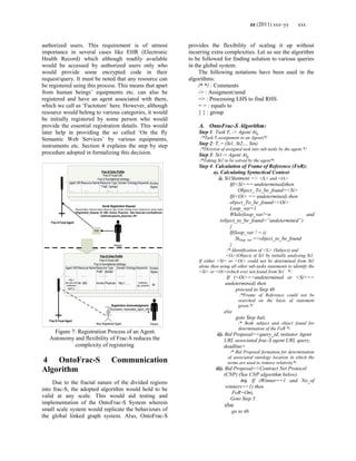 zz (2011) xxx–yy xxx
authorized users. This requirement is of utmost
importance in several cases like EHR (Electronic
Health Record) which although readily available
would be accessed by authorized users only who
would provide some encrypted code in their
request/query. It must be noted that any resource can
be registered using this process. This means that apart
from human beings‘ equipments etc. can also be
registered and have an agent associated with them,
which we call as ‗Factotum‘ here. However, although
resource would belong to various categories, it would
be initially registered by some person who would
provide the essential registration details. This would
later help in providing the so called ‗On the fly
Semantic Web Services‘ by various equipments,
instruments etc. Section 4 explains the step by step
procedure adopted in formalizing this decision.
New Registered Agent
Sends Registration Request
<Request Name, Resource Name, Resource Type, Domain Ontology (if any), Keywords list, access rights>
<Registration_Request, Dr. ABC, Human, Physician, http://www.abc.com/healthcare,
(heathcare,general_physician), All>
Person
GUI
Person
Frac-S Onto Profile
Frac-S Focal URI:
Frac-S foundational ontology :
Agent URI Resource Name Resource Type Domain Ontology Keywords
Fndtl domain
….. . …… ……… …. …..
Frac-S Onto Profile
Frac-S Focal URI:
Frac-S foundational ontology :
Agent URI Resource Name Resource Type Domain Ontology Keywords
Fndtl domain
…… ……. ………. ………. …..
Mr. ABC Human Physician http://…….
Registration Acknowledgement
<Successful, Associated_Agent_URI>
Http://
www.abc.com/
healthcare/
agent_a
Healthcare,
gen_physician
Frac-S Focal Agent
Frac-S Focal Agent
Access
Rights
Access
Rights
All
Figure 7: Registration Process of an Agent.
Autonomy and flexibility of Frac-S reduces the
complexity of registering
4 OntoFrac-S Communication
Algorithm
Due to the fractal nature of the divided regions
into frac-S, the adopted algorithm would hold to be
valid at any scale. This would aid testing and
implementation of the OntoFrac-S System wherein
small scale system would replicate the behaviours of
the global linked graph system. Also, OntoFrac-S
provides the flexibility of scaling it up without
incurring extra complexities. Let us see the algorithm
to be followed for finding solution to various queries
in the global system.
The following notations have been used in the
algorithms:
/* */ : Comments
-> : Assigment/send
=> : Processing LHS to find RHS
= = : equals to
{ } : group
A. OntoFrac-S Algorithm:
Step 1: Task Ti -> Agent Atg
/*Task Ti assignment to an Agent)*/
Step 2: Ti = (St1, St2,.., Stn)
/*Division of assigned task into sub-tasks by the agent.*/
Step 3: St1-> Agent Atg
/*Taking St1 to be solved by the agent*/
Step 4: Calculation of Frame of Reference (FoR):
a). Calculating Syntactical Context:
i). St1Statment => <Si> and <Oi>
If(<Si>== undetermined)then
Object_ To_be_found=<Si>
If(<Oi> == undetermined) then
object_To_be_found=<Oi>
Loop_var=1
While(loop_var!=n and
(object_to_be_found=”undetermined”)
{
If(loop_var ! = i)
Stloop_var =>object_to_be_found
}
/* Identification of <Si> (Subject) and
<Oi>(Object) of St1 by initially analysing St1.
If either <Si> or <Oi> could not be determined from St1
alone then using all other sub-tasks statements to identify the
<Si> or <Oi>(which ever not found from St1 */
If (<Oi>==undetermined or <Si>==
undetermined) then
proceed to Step 4b
/*Frame of Reference could not be
searched on the basis of statement
given.*/
else
goto Step 4aii.
/* Both subject and object found for
determination of the FoR */
ii). Bid Proposal=<query_id, initiator Agent
URI, associated frac-S agent URI, query,
deadline>
/* Bid Proposal formation for determination
of associated ontology location in which the
terms are used to remove relativity*/
iii). Bid Proposal=>Contract Net Protocol
(CNP) (See CNP algorithm below).
iv). If (Winner==1 and No_of
winners==1) then
FoR=Onti
Goto Step 5
else
go to 4b
 