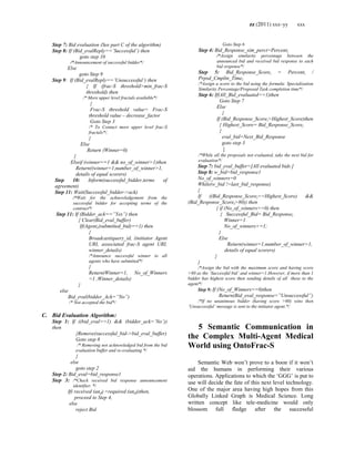 zz (2011) xxx–yy xxx
Step 7: Bid evaluation (See part C of the algorithm)
Step 8: If (Bid_evalReply==‟Successful‟) then
goto step 10
/*Announcement of successful bidder*/
Else
goto Step 9
Step 9: If (Bid_evalReply==‟Unsuccessful‟) then
{ If (frac-S threshold>min_frac-S
threshold) then
/* More upper level fractals available*/
{
Frac-S threshold value= Frac-S
threshold value – decrease_factor
Goto Step 3
/* To Contact more upper level frac-S
fractals*/.
}
Else
Return (Winner=0)
}
Elseif (winner==1 && no_of_winner>1)then
Return((winner=1,number_of_winner>1,
details of equal scorers)
Step 10: Inform(successful_bidder,terms of
agreement)
Step 11: Wait(Successful_bidder->ack)
/*Wait for the acknowledgement from the
successful bidder for accepting terms of the
contract*/
Step 11: If (Bidder_ack==”Yes”) then
{ Clear(Bid_eval_buffer)
If(Agentx(submitted_bid)==1) then
{
Broadcast(query_id, (initiator Agent
URI, associated frac-S agent URI,
winner_details)
/*Announce successful winner to all
agents who have submitted*/
}
Return(Winner=1, No_of_Winners
=1 ,Winner_details)
}
else
Bid_eval(bidder_Ack=”No”)
/* Not accepted the bid*/
C. Bid Evaluation Algorithm:
Step 1: If ((bid_eval==1) && (bidder_ack=‟No‟))
then
{Remove(successful_bid->bid_eval_buffer)
Goto step 8
/* Removing not acknowledged bid from the bid
evaluation buffer and re-evaluating */
}
else
goto step 2
Step 2: Bid_eval=bid_response1
Step 3: /*Check received bid response announcement
identifier. */
If( received (and) =required (and))then,
proceed to Step 4,
else
reject Bid
Goto Step 6
Step 4: Bid_Response_sim_perct=Percenti
/*Assign similarity percentage between the
announced bid and received bid response to each
bid response*/
Step 5: Bid_Response_Scorei = Percenti /
Prpsd_Cmpltn_Timei
/*Assign a score to the bid using the formula: Specialization
Similarity Percentage/Proposed Task completion time*/
Step 6: If(All_Bid_evaluated==1)then
Goto Step 7
Else
{
If (Bid_Response_Scorei>Highest_Score)then
{ Highest_Score= Bid_Response_Scorei
}
eval_bid=Next_Bid_Response
goto step 3
}
/*While all the proposals not evaluated, take the next bid for
evaluation*/
Step 7: bid_eval_buffer=[All evaluated bids ]
Step 8: w_bid=bid_response1
No_of_winners=0
While(w_bid !=last_bid_response)
{
If ((Bid_Response_Scorei==Highest_Score) &&
(Bid_Response_Scorei>80)) then
{ if (No_of_winners==0) then
{ Successful_Bid= Bid_Responsei
Winner=1
No_of_winners+=1;
}
Else
Return(winner=1,number_of_winner>1,
details of equal scorers)
}
}
/*Assign the bid with the maximum score and having score
>80 as the „Successful bid‟ and winner=1.However, if more than 1
bidder has highest score then sending details of all these to the
agent*/
Step 9: If (No_of_Winners==0)then
Return(Bid_eval_response=”Unsuccessful”)
/*If no unanimous bidder (having score >80) wins then
„Unsuccessful‟ message is sent to the initiator agent.*/
5 Semantic Communication in
the Complex Multi-Agent Medical
World using OntoFrac-S
Semantic Web won‘t prove to a boon if it won‘t
aid the humans in performing their various
operations. Applications to which the ‗GGG‘ is put to
use will decide the fate of this next level technology.
One of the major area having high hopes from this
Globally Linked Graph is Medical Science. Long
written concept like tele-medicine would only
blossom full fledge after the successful
 