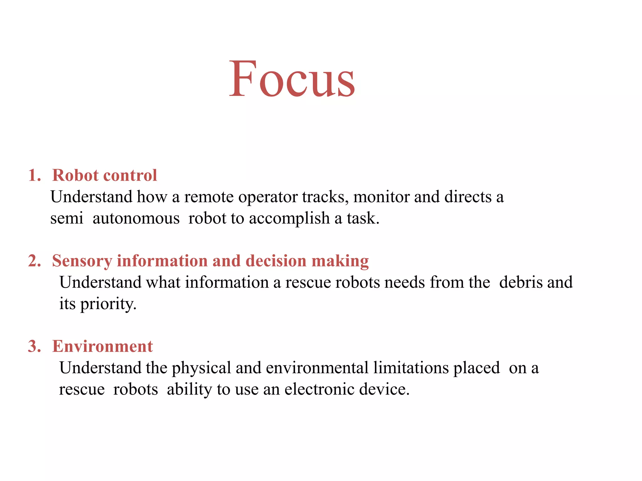 1. Robot control
Understand how a remote operator tracks, monitor and directs a
semi autonomous robot to accomplish a task.
2. Sensory information and decision making
Understand what information a rescue robots needs from the debris and
its priority.
3. Environment
Understand the physical and environmental limitations placed on a
rescue robots ability to use an electronic device.
Focus
 