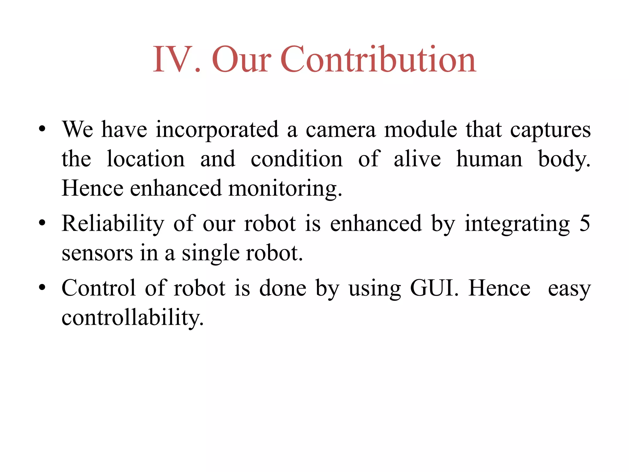 IV. Our Contribution
• We have incorporated a camera module that captures
the location and condition of alive human body.
Hence enhanced monitoring.
• Reliability of our robot is enhanced by integrating 5
sensors in a single robot.
• Control of robot is done by using GUI. Hence easy
controllability.
 