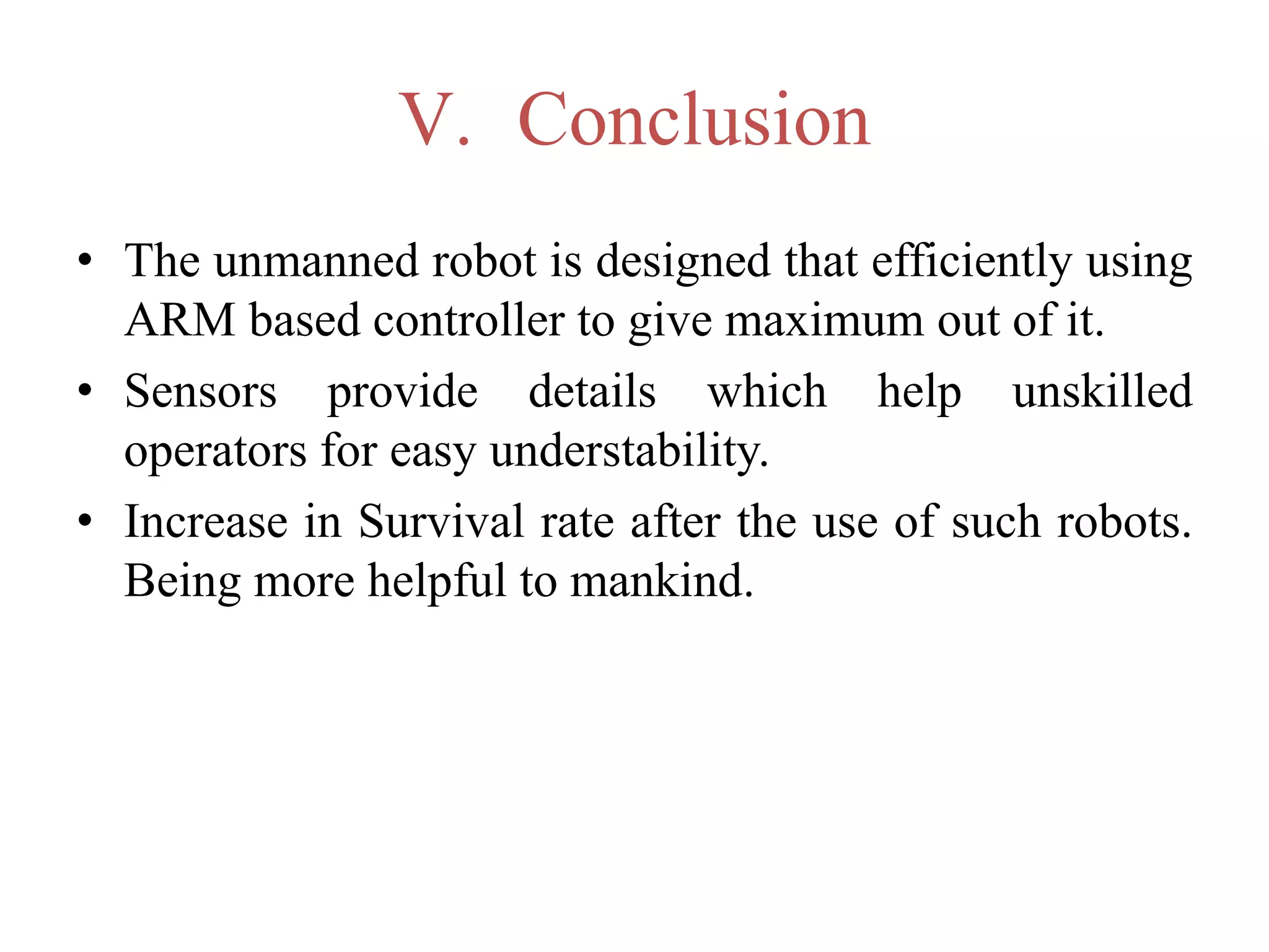 V. Conclusion
• The unmanned robot is designed that efficiently using
ARM based controller to give maximum out of it.
• Sensors provide details which help unskilled
operators for easy understability.
• Increase in Survival rate after the use of such robots.
Being more helpful to mankind.
 