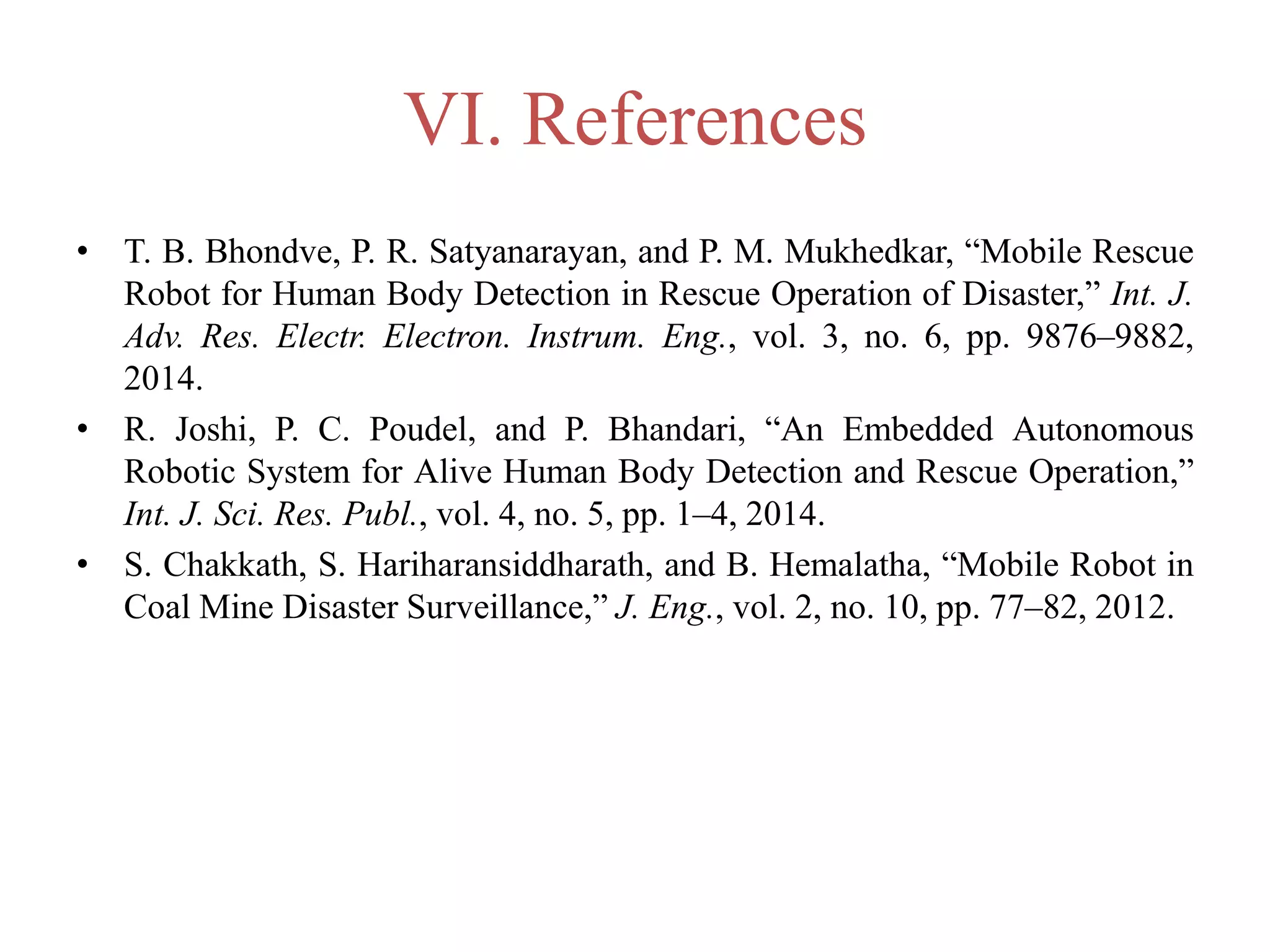 VI. References
• T. B. Bhondve, P. R. Satyanarayan, and P. M. Mukhedkar, “Mobile Rescue
Robot for Human Body Detection in Rescue Operation of Disaster,” Int. J.
Adv. Res. Electr. Electron. Instrum. Eng., vol. 3, no. 6, pp. 9876–9882,
2014.
• R. Joshi, P. C. Poudel, and P. Bhandari, “An Embedded Autonomous
Robotic System for Alive Human Body Detection and Rescue Operation,”
Int. J. Sci. Res. Publ., vol. 4, no. 5, pp. 1–4, 2014.
• S. Chakkath, S. Hariharansiddharath, and B. Hemalatha, “Mobile Robot in
Coal Mine Disaster Surveillance,” J. Eng., vol. 2, no. 10, pp. 77–82, 2012.
 
