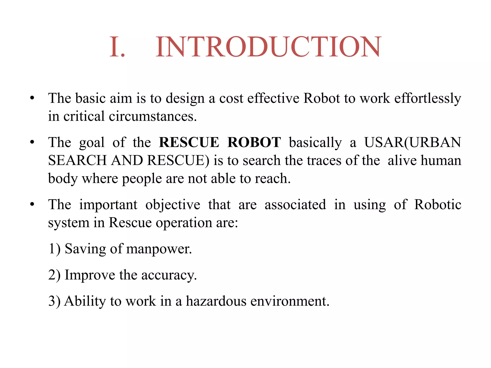 I. INTRODUCTION
• The basic aim is to design a cost effective Robot to work effortlessly
in critical circumstances.
• The goal of the RESCUE ROBOT basically a USAR(URBAN
SEARCH AND RESCUE) is to search the traces of the alive human
body where people are not able to reach.
• The important objective that are associated in using of Robotic
system in Rescue operation are:
1) Saving of manpower.
2) Improve the accuracy.
3) Ability to work in a hazardous environment.
 