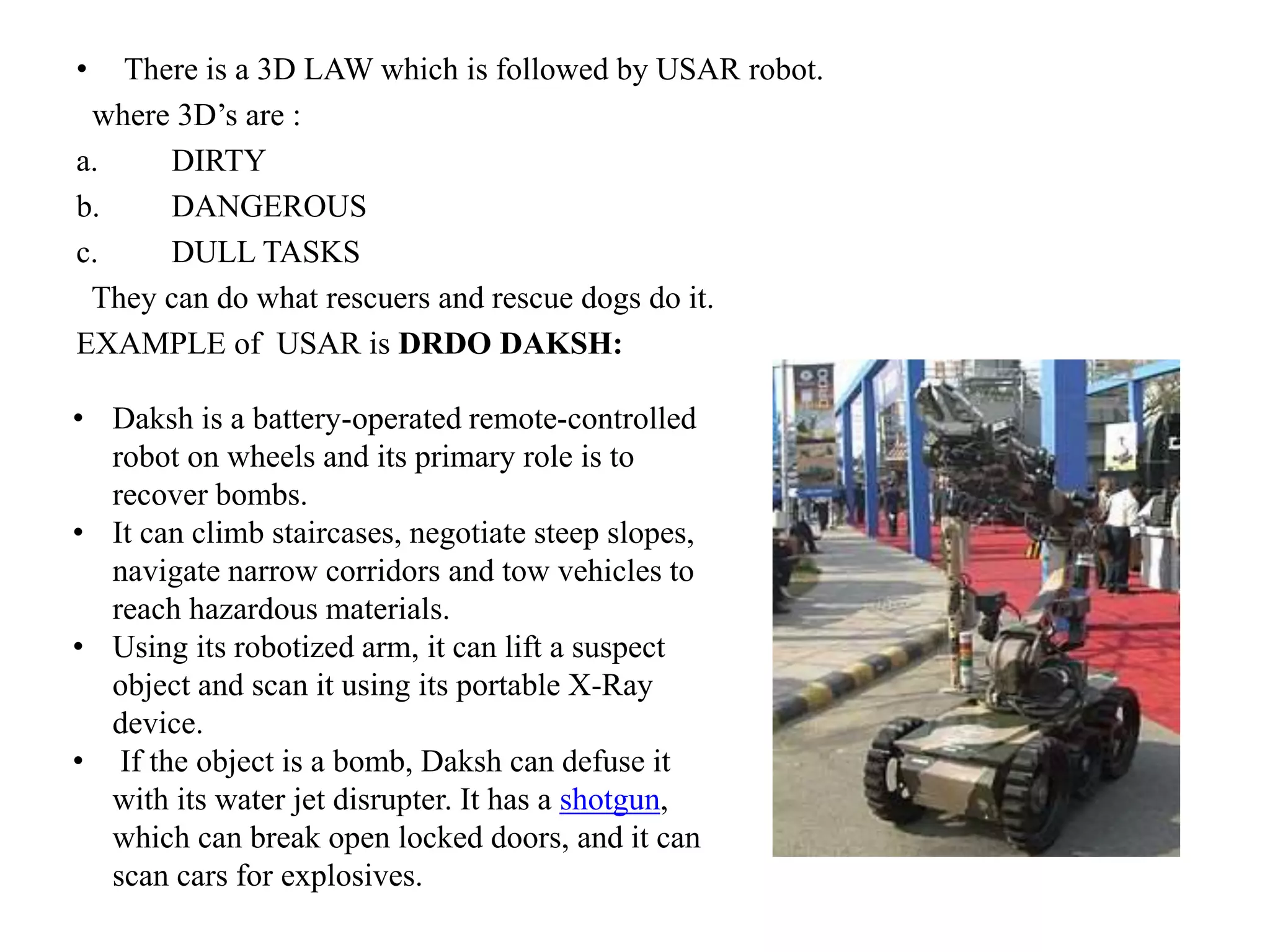 • There is a 3D LAW which is followed by USAR robot.
where 3D’s are :
a. DIRTY
b. DANGEROUS
c. DULL TASKS
They can do what rescuers and rescue dogs do it.
EXAMPLE of USAR is DRDO DAKSH:
• Daksh is a battery-operated remote-controlled
robot on wheels and its primary role is to
recover bombs.
• It can climb staircases, negotiate steep slopes,
navigate narrow corridors and tow vehicles to
reach hazardous materials.
• Using its robotized arm, it can lift a suspect
object and scan it using its portable X-Ray
device.
• If the object is a bomb, Daksh can defuse it
with its water jet disrupter. It has a shotgun,
which can break open locked doors, and it can
scan cars for explosives.
 