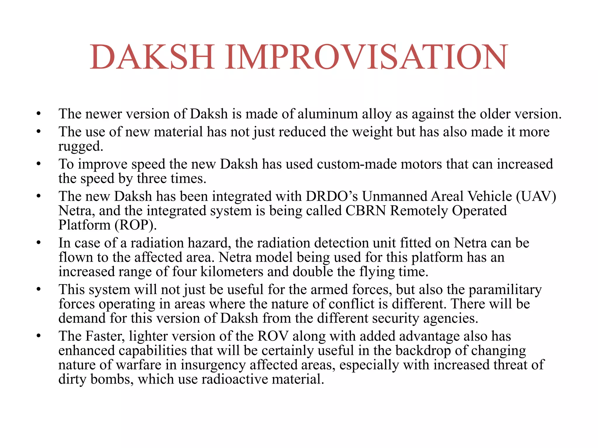 DAKSH IMPROVISATION
• The newer version of Daksh is made of aluminum alloy as against the older version.
• The use of new material has not just reduced the weight but has also made it more
rugged.
• To improve speed the new Daksh has used custom-made motors that can increased
the speed by three times.
• The new Daksh has been integrated with DRDO’s Unmanned Areal Vehicle (UAV)
Netra, and the integrated system is being called CBRN Remotely Operated
Platform (ROP).
• In case of a radiation hazard, the radiation detection unit fitted on Netra can be
flown to the affected area. Netra model being used for this platform has an
increased range of four kilometers and double the flying time.
• This system will not just be useful for the armed forces, but also the paramilitary
forces operating in areas where the nature of conflict is different. There will be
demand for this version of Daksh from the different security agencies.
• The Faster, lighter version of the ROV along with added advantage also has
enhanced capabilities that will be certainly useful in the backdrop of changing
nature of warfare in insurgency affected areas, especially with increased threat of
dirty bombs, which use radioactive material.
 