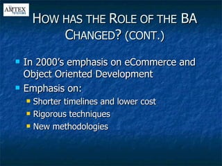 In 2000’s emphasis on eCommerce and Object Oriented Development Emphasis on: Shorter timelines and lower cost Rigorous techniques New methodologies H OW HAS THE  R OLE OF THE  BA C HANGED ?  (CONT.) 