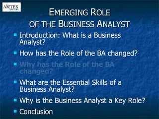 E MERGING  R OLE OF THE  B USINESS  A NALYST Introduction: What is a Business Analyst? How has the Role of the BA changed? Why has the Role of the BA changed? What are the Essential Skills of a Business Analyst? Why is the Business Analyst a Key Role? Conclusion 