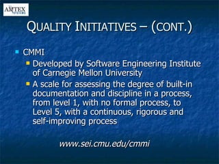 CMMI Developed by Software Engineering Institute of Carnegie Mellon University A scale for assessing the degree of built-in documentation and discipline in a process, from level 1, with no formal process, to Level 5, with a continuous, rigorous and self-improving process www.sei.cmu.edu/cmmi Q UALITY  I NITIATIVES  – ( CONT. ) 
