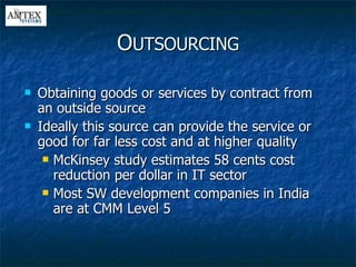Obtaining goods or services by contract from an outside source Ideally this source can provide the service or good for far less cost and at higher quality McKinsey study estimates 58 cents cost reduction per dollar in IT sector Most SW development companies in India are at CMM Level 5 O UTSOURCING 