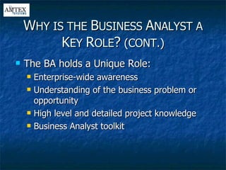 The BA holds a Unique Role: Enterprise-wide awareness Understanding of the business problem or opportunity  High level and detailed project knowledge  Business Analyst toolkit W HY IS THE  B USINESS  A NALYST A  K EY  R OLE ?  (CONT.) 