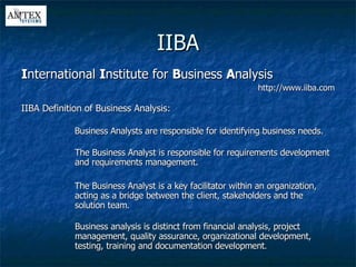 IIBA I nternational  I nstitute for  B usiness  A nalysis http://www.iiba.com IIBA Definition of Business Analysis: Business Analysts are responsible for identifying business needs. The Business Analyst is responsible for requirements development and requirements management. The Business Analyst is a key facilitator within an organization, acting as a bridge between the client, stakeholders and the solution team. Business analysis is distinct from financial analysis, project management, quality assurance, organizational development, testing, training and documentation development . 