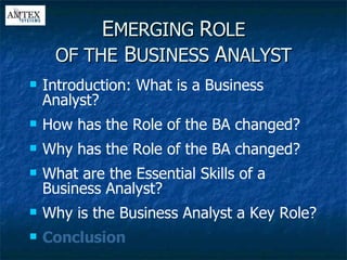 E MERGING  R OLE OF THE  B USINESS  A NALYST Introduction: What is a Business Analyst? How has the Role of the BA changed? Why has the Role of the BA changed? What are the Essential Skills of a Business Analyst? Why is the Business Analyst a Key Role? Conclusion 
