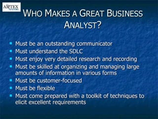 Must be an outstanding communicator Must understand the SDLC Must enjoy very detailed research and recording Must be skilled at organizing and managing large amounts of information in various forms Must be customer-focused Must be flexible Must come prepared with a toolkit of techniques to elicit excellent requirements W HO  M AKES A  G REAT  B USINESS  A NALYST ? 