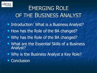 E MERGING  R OLE OF THE  B USINESS  A NALYST Introduction: What is a Business Analyst? How has the Role of the BA changed? Why has the Role of the BA changed? What are the Essential Skills of a Business Analyst? Why is the Business Analyst a Key Role? Conclusion 