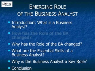 E MERGING  R OLE OF THE  B USINESS  A NALYST Introduction: What is a Business Analyst? How has the Role of the BA changed? Why has the Role of the BA changed? What are the Essential Skills of a Business Analyst? Why is the Business Analyst a Key Role? Conclusion 