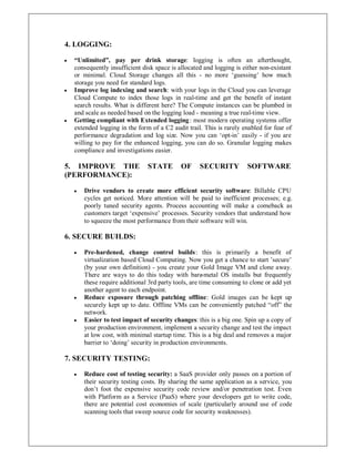4. LOGGING:
y ³Unlimited´, pay per drink storage: logging is often an afterthought,
consequently insufficient disk space is allocated and logging is either non-existant
or minimal. Cloud Storage changes all this - no more µguessing¶ how much
storage you need for standard logs.
y Improve log indexing and search: with your logs in the Cloud you can leverage
Cloud Compute to index those logs in real-time and get the benefit of instant
search results. What is different here? The Compute instances can be plumbed in
and scale as needed based on the logging load - meaning a true real-time view.
y Getting compliant with Extended logging: most modern operating systems offer
extended logging in the form of a C2 audit trail. This is rarely enabled for fear of
performance degradation and log size. Now you can µopt-in¶ easily - if you are
willing to pay for the enhanced logging, you can do so. Granular logging makes
compliance and investigations easier.
5. IMPROVE THE STATE OF SECURITY SOFTWARE
(PERFORMANCE):
y Drive vendors to create more efficient security software: Billable CPU
cycles get noticed. More attention will be paid to inefficient processes; e.g.
poorly tuned security agents. Process accounting will make a comeback as
customers target µexpensive¶ processes. Security vendors that understand how
to squeeze the most performance from their software will win.
6. SECURE BUILDS:
y Pre-hardened, change control builds: this is primarily a benefit of
virtualization based Cloud Computing. Now you get a chance to start ¶secure¶
(by your own definition) - you create your Gold Image VM and clone away.
There are ways to do this today with bare-metal OS installs but frequently
these require additional 3rd party tools, are time consuming to clone or add yet
another agent to each endpoint.
y Reduce exposure through patching offline: Gold images can be kept up
securely kept up to date. Offline VMs can be conveniently patched ³off´ the
network.
y Easier to test impact of security changes: this is a big one. Spin up a copy of
your production environment, implement a security change and test the impact
at low cost, with minimal startup time. This is a big deal and removes a major
barrier to µdoing¶ security in production environments.
7. SECURITY TESTING:
y Reduce cost of testing security: a SaaS provider only passes on a portion of
their security testing costs. By sharing the same application as a service, you
don¶t foot the expensive security code review and/or penetration test. Even
with Platform as a Service (PaaS) where your developers get to write code,
there are potential cost economies of scale (particularly around use of code
scanning tools that sweep source code for security weaknesses).
 