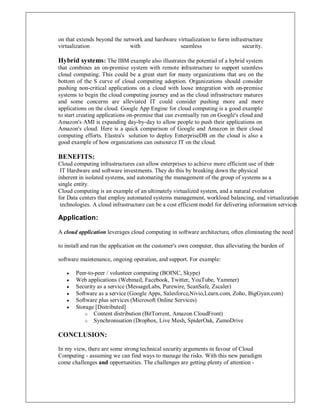 on that extends beyond the network and hardware virtualization to form infrastructure
virtualization with seamless security.
Hybrid systems: The IBM example also illustrates the potential of a hybrid system
that combines an on-premise system with remote infrastructure to support seamless
cloud computing. This could be a great start for many organizations that are on the
bottom of the S curve of cloud computing adoption. Organizations should consider
pushing non-critical applications on a cloud with loose integration with on-premise
systems to begin the cloud computing journey and as the cloud infrastructure matures
and some concerns are alleviated IT could consider pushing more and more
applications on the cloud. Google App Engine for cloud computing is a good example
to start creating applications on-premise that can eventually run on Google's cloud and
Amazon's AMI is expanding day-by-day to allow people to push their applications on
Amazon's cloud. Here is a quick comparison of Google and Amazon in their cloud
computing efforts. Elastra's solution to deploy EnterpriseDB on the cloud is also a
good example of how organizations can outsource IT on the cloud.
BENEFITS:
Cloud computing infrastructures can allow enterprises to achieve more efficient use of their
IT Hardware and software investments. They do this by breaking down the physical
inherent in isolated systems, and automating the management of the group of systems as a
single entity.
Cloud computing is an example of an ultimately virtualized system, and a natural evolution
for Data centers that employ automated systems management, workload balancing, and virtualization
technologies. A cloud infrastructure can be a cost efficient model for delivering information services
Application:
A cloud application leverages cloud computing in software architecture, often eliminating the need
to install and run the application on the customer's own computer, thus alleviating the burden of
software maintenance, ongoing operation, and support. For example:
y Peer-to-peer / volunteer computing (BOINC, Skype)
y Web applications (Webmail, Facebook, Twitter, YouTube, Yammer)
y Security as a service (MessageLabs, Purewire, ScanSafe, Zscaler)
y Software as a service (Google Apps, Salesforce,Nivio,Learn.com, Zoho, BigGyan.com)
y Software plus services (Microsoft Online Services)
y Storage [Distributed]
o Content distribution (BitTorrent, Amazon CloudFront)
o Synchronisation (Dropbox, Live Mesh, SpiderOak, ZumoDrive
CONCLUSION:
In my view, there are some strong technical security arguments in favour of Cloud
Computing - assuming we can find ways to manage the risks. With this new paradigm
come challenges and opportunities. The challenges are getting plenty of attention -
 