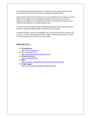 I¶m regularly afforded the opportunity to comment on them, plus obviously I cover
them on this blog. However, lets not lose sight of the potential upside.
Some benefits depend on the Cloud service used and therefore do not apply across the
board. For example; I see no solid forensic benefits with SaaS. Also, for space
reasons, I¶m purposely not including the µflip side¶ to these benefits, however if you
read this blog regularly you should recognise some.
We believe the Cloud offers Small and Medium Businesses major potential security
benefits. Frequently SMBs struggle with limited or non-existent
in-house INFOSEC resources and budgets. The caveat is that the Cloud market is still
very new - security offerings are somewhat foggy - making selection tricky. Clearly,
not all Cloud providers will offer the same security.
REFERENCES:
 Web guild.org
http://www.webguild.org/
 How stuff works.com
http://communication.howstuffworks.com/
 Cloud security.org
http://cloudsecurity.org
 IBM
http://www.ibm.com/developerworks/websphere/zones/hipods/
 Google suggest
http://www.google.com/webhp?complete=1hl=en
 