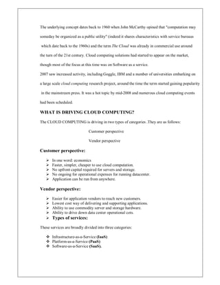The underlying concept dates back to 1960 when John McCarthy opined that computation may
someday be organized as a public utility (indeed it shares characteristics with service bureaus
which date back to the 1960s) and the term The Cloud was already in commercial use around
the turn of the 21st century. Cloud computing solutions had started to appear on the market,
though most of the focus at this time was on Software as a service.
2007 saw increased activity, including Goggle, IBM and a number of universities embarking on
a large scale cloud computing research project, around the time the term started gaining popularity
in the mainstream press. It was a hot topic by mid-2008 and numerous cloud computing events
had been scheduled.
WHAT IS DRIVING CLOUD COMPUTING?
The CLOUD COMPUTING is driving in two types of categories .They are as follows:
Customer perspective
Vendor perspective
Customer perspective:
 In one word: economics
 Faster, simpler, cheaper to use cloud computation.
 No upfront capital required for servers and storage.
 No ongoing for operational expenses for running datacenter.
 Application can be run from anywhere.
Vendor perspective:
 Easier for application vendors to reach new customers.
 Lowest cost way of delivering and supporting applications.
 Ability to use commodity server and storage hardware.
 Ability to drive down data center operational cots.
 Types of services:
These services are broadly divided into three categories:
 Infrastructure-as-a-Service (IaaS)
 Platform-as-a-Service (PaaS)
 Software-as-a-Service (SaaS).
 