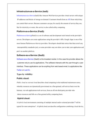 Infrastructure-as-a-Service (IaaS):
Infrastructure-as-a-Service(IaaS) like Amazon Web Services provides virtual servers with unique
IP addresses and blocks of storage on demand. Customers benefit from an API from which they
can control their servers. Because customers can pay for exactly the amount of service they use,
like for electricity or water, this service is also called utility computing.
Platform-as-a-Service (PaaS):
Platform-as-a-Service(PaaS) is a set of software and development tools hosted on the provider's
servers. Developers can create applications using the provider's APIs. Google Apps is one of the
most famous Platform-as-a-Service providers. Developers should take notice that there aren't any
interoperability standards (yet), so some providers may not allow you to take your application and
put it on another platform.
Software-as-a-Service (SaaS):
Software-as-a-Service (SaaS) is the broadest market. In this case the provider allows the
customer only to use its applications. The software interacts with the user through a user
interface. These applications can be anything from web based email, to applications like
Twitter or Last.fm.
Types by visibility:
Public cloud:
Public cloud or external cloud describes cloud computing in the traditional mainstream sense,
whereby resources are dynamically provisioned on a fine-grained, self-service basis over the
Internet, via web applications/web services, from an off-site third-party provider who
shares resources and bills on a fine-grained utility computing basis.
Hybrid cloud:
A hybrid cloud environment consisting of multiple internal and/or external providers]
will be
typical for most enterprises. A hybrid cloud can describe configuration combining a local device,
 
