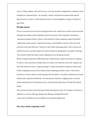such as a Plug computer with cloud services. It can also describe configurations combining virtual
and physical, colocated assets²for example, a mostly virtualized environment that requires
physical servers, routers, or other hardware such as a network appliance acting as a firewall or
spam filter.
Private cloud:
Private cloud and internal cloud are neologisms that some vendors have recently used to describe
offerings that emulate cloud computing on private networks. These (typically virtualisation
automation) products claim to deliver some benefits of cloud computing without the pitfalls,
capitalising on data security, corporate governance, and reliability concerns. They have been
criticized on the basis that users still have to buy, build, and manage them and as such do not
benefit from lower up-front capital costs and less hands-on management[
, essentially [lacking]
the economic model that makes cloud computing such an intriguing concept.
While an analyst predicted in 2008 that private cloud networks would be the future of corporate
IT, there is some uncertainty whether they are a reality even within the same firm. Analysts also
claim that within five years a huge percentage of small and medium enterprises will get most
of their computing resources from external cloud computing providers as they will not have
economies of scale to make it worth staying in the IT business or be able to afford private clouds.
Analysts have reported on Platform's view that private clouds are a stepping stone to external
clouds, particularly for the financial services, and that future datacenters will look like internal
clouds.
The term has also been used in the logical rather than physical sense, for example in reference to
platform as a service offerings, though such offerings including Microsoft's
Azure Services Platform are not available for on-premises deployment.
How does cloud computing work?
 