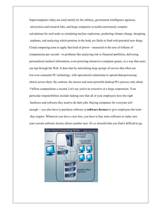Supercomputers today are used mainly by the military, government intelligence agencies,
universities and research labs, and large companies to tackle enormously complex
calculations for such tasks as simulating nuclear explosions, predicting climate change, designing
airplanes, and analyzing which proteins in the body are likely to bind with potential new drugs.
Cloud computing aims to apply that kind of power²measured in the tens of trillions of
computations per second²to problems like analyzing risk in financial portfolios, delivering
personalized medical information, even powering immersive computer games, in a way that users
can tap through the Web. It does that by networking large groups of servers that often use
low-cost consumer PC technology, with specialized connections to spread data-processing
chores across them. By contrast, the newest and most powerful desktop PCs process only about
3 billion computations a second. Let's say you're an executive at a large corporation. Your
particular responsibilities include making sure that all of your employees have the right
hardware and software they need to do their jobs. Buying computers for everyone isn't
enough -- you also have to purchase software or software licenses to give employees the tools
they require. Whenever you have a new hire, you have to buy more software or make sure
your current software license allows another user. It's so stressful that you find it difficult to go.
 