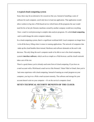 A typical cloud computing system
Soon, there may be an alternative for executives like you. Instead of installing a suite of
software for each computer, you'd only have to load one application. That application would
allow workers to log into a Web-based service which hosts all the programs the user would
need for his or her job. Remote machines owned by another company would run everything
from e-mail to word processing to complex data analysis programs. It's called cloud computing,
and it could change the entire computer industry.
In a cloud computing system, there's a significant workload shift. Local computers no longer have
to do all the heavy lifting when it comes to running applications. The network of computers that
make up the cloud handles them instead. Hardware and software demands on the user's side
decrease. The only thing the user's computer needs to be able to run is the cloud computing
system's interface software, which can be as simple as a Web browser, and the cloud's network
takes care of the rest.
There's a good chance you've already used some form of cloud computing. If you have an
e-mail account with a Web-based e-mail service like Hotmail, Yahoo! Mail or Gmail, then you've
had some experience with cloud computing. Instead of running an e-mail program on your
computer, you log in to a Web e-mail account remotely. The software and storage for your
account doesn't exist on your computer -- it's on the service's computer cloud.
SEVEN TECHNICAL SECURITY BENEFITS OF THE CLOUD:
 