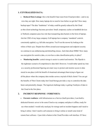 1. CENTRALIZED DATA:
y Reduced Data Leakage: this is the benefit I hear most from Cloud providers - and in my
view they are right. How many laptops do we need to lose before we get this? How many
backup tapes? The data ³landmines´ of today could be greatly reduced by the Cloud
as thin client technology becomes prevalent. Small, temporary caches on handheld devices
or Netbook computers pose less risk than transporting data buckets in the form of laptops.
Ask the CISO of any large company if all laptops have company µmandated¶ controls
consistently applied; e.g. full disk encryption. You¶ll see the answer by looking at the
whites of their eyes. Despite best efforts around asset management and endpoint security
we continue to see embarrassing and disturbing misses. And what about SMBs? How many
use encryption for sensitive data, or even have a data classification policy in place?
y Monitoring benefits: central storage is easier to control and monitor. The flipside is
the nightmare scenario of comprehensive data theft. However, I would rather spend my time
as a security professional figuring out smart ways to protect and monitor access to data
stored in one place (with the benefit of situational advantage) than trying to figure out
all the places where the company data resides across a myriad of thick clients! You can get
the benefits of Thin Clients today but Cloud Storage provides a way to centralize the data
faster and potentially cheaper. The logistical challenge today is getting Terabytes of data to
the Cloud in the first place.
2. INCIDENT RESPONSE / FORENSICS:
y Forensic readiness: with Infrastructure as a Service (IaaS) providers, I can build a
dedicated forensic server in the same Cloud as my company and place it offline, ready for
use when needed. I would only need pay for storage until an incident happens and I need to
bring it online. I don¶t need to call someone to bring it online or install some kind of
remote boot software - I just click a button in the Cloud Providers web interface. If I have
 