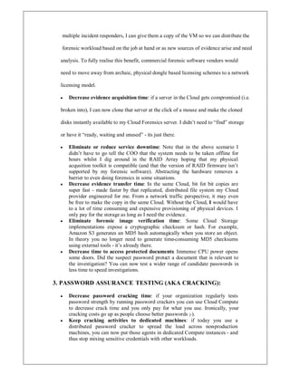 multiple incident responders, I can give them a copy of the VM so we can distribute the
forensic workload based on the job at hand or as new sources of evidence arise and need
analysis. To fully realise this benefit, commercial forensic software vendors would
need to move away from archaic, physical dongle based licensing schemes to a network
licensing model.
y Decrease evidence acquisition time: if a server in the Cloud gets compromised (i.e.
broken into), I can now clone that server at the click of a mouse and make the cloned
disks instantly available to my Cloud Forensics server. I didn¶t need to ³find´ storage
or have it ³ready, waiting and unused´ - its just there.
y Eliminate or reduce service downtime: Note that in the above scenario I
didn¶t have to go tell the COO that the system needs to be taken offline for
hours whilst I dig around in the RAID Array hoping that my physical
acqusition toolkit is compatible (and that the version of RAID firmware isn¶t
supported by my forensic software). Abstracting the hardware removes a
barrier to even doing forensics in some situations.
y Decrease evidence transfer time: In the same Cloud, bit fot bit copies are
super fast - made faster by that replicated, distributed file system my Cloud
provider engineered for me. From a network traffic perspective, it may even
be free to make the copy in the same Cloud. Without the Cloud, I would have
to a lot of time consuming and expensive provisioning of physical devices. I
only pay for the storage as long as I need the evidence.
y Eliminate forensic image verification time: Some Cloud Storage
implementations expose a cryptographic checksum or hash. For example,
Amazon S3 generates an MD5 hash automagically when you store an object.
In theory you no longer need to generate time-consuming MD5 checksums
using external tools - it¶s already there.
y Decrease time to access protected documents: Immense CPU power opens
some doors. Did the suspect password protect a document that is relevant to
the investigation? You can now test a wider range of candidate passwords in
less time to speed investigations.
3. PASSWORD ASSURANCE TESTING (AKA CRACKING):
y Decrease password cracking time: if your organization regularly tests
password strength by running password crackers you can use Cloud Compute
to decrease crack time and you only pay for what you use. Ironically, your
cracking costs go up as people choose better passwords ;-).
y Keep cracking activities to dedicated machines: if today you use a
distributed password cracker to spread the load across non-production
machines, you can now put those agents in dedicated Compute instances - and
thus stop mixing sensitive credentials with other workloads.
 