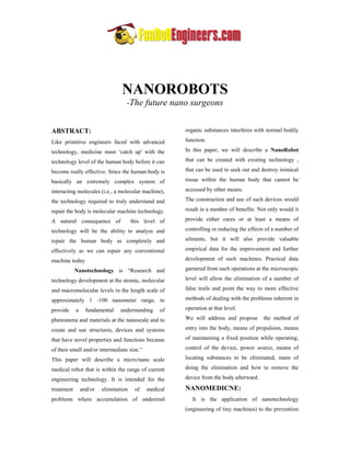 NANOROBOTS
                                   -The future nano surgeons


ABSTRACT:                                              organic substances interferes with normal bodily

Like primitive engineers faced with advanced           function.

technology, medicine must „catch up' with the          In this paper, we will describe a NanoRobot

technology level of the human body before it can       that can be created with existing technology ,

become really effective. Since the human body is       that can be used to seek out and destroy inimical

basically an extremely complex system of               tissue within the human body that cannot be

interacting molecules (i.e., a molecular machine),     accessed by other means.

the technology required to truly understand and        The construction and use of such devices would

repair the body is molecular machine technology.       result in a number of benefits. Not only would it

A natural consequence of               this level of   provide either cures or at least a means of

technology will be the ability to analyze and          controlling or reducing the effects of a number of

repair the human body as completely and                ailments, but it will also provide valuable

effectively as we can repair any conventional          empirical data for the improvement and further

machine today                                          development of such machines. Practical data

            Nanotechnology is “Research and            garnered from such operations at the microscopic

technology development at the atomic, molecular        level will allow the elimination of a number of

and macromolecular levels in the length scale of       false trails and point the way to more effective

approximately 1 -100 nanometer range, to               methods of dealing with the problems inherent in

provide     a     fundamental   understanding     of   operation at that level.

phenomena and materials at the nanoscale and to        We will address and propose       the method of

create and use structures, devices and systems         entry into the body, means of propulsion, means

that have novel properties and functions because       of maintaining a fixed position while operating,

of their small and/or intermediate size.”              control of the device, power source, means of

This paper will describe a micro/nano scale            locating substances to be eliminated, mans of

medical robot that is within the range of current      doing the elimination and how to remove the

engineering technology. It is intended for the         device from the body afterward.

treatment       and/or   elimination    of   medical   NANOMEDICNE:
problems where accumulation of undesired                  It is the application of nanotechnology
                                                       (engineering of tiny machines) to the prevention
 